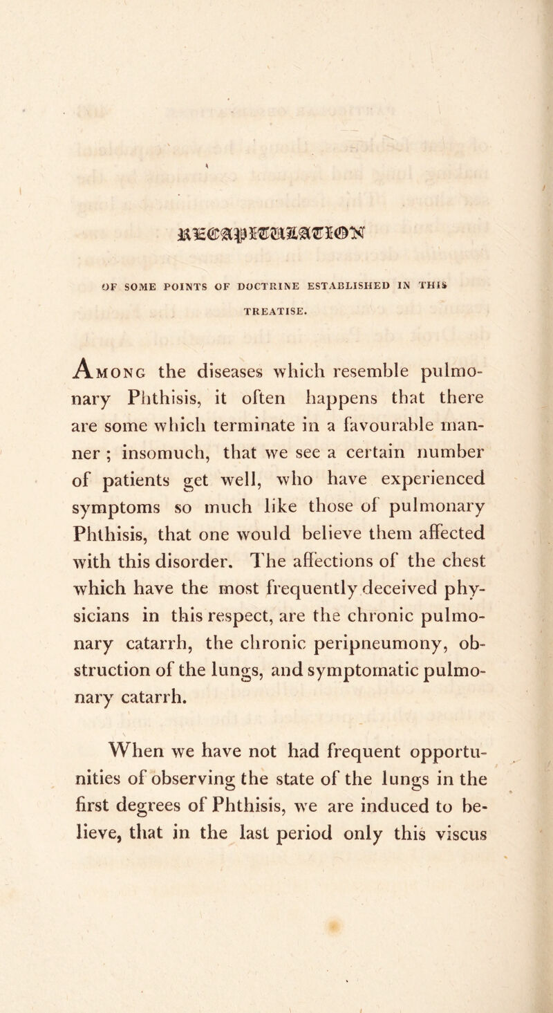 K1E® aî? SOTI® K OF SOME POINTS OF DOCTRINE ESTABLISHED IN THIS TREATISE. Among the diseases which resemble pulmo- nary Phthisis, it often happens that there are some wliich terminate in a favourable man- ner ; insomuch, that we see a certain number of patients get well, who have experienced symptoms so much like those of pulmonary Phthisis, that one would believe them affected with this disorder. The affections of the chest which have the most frequently deceived phy- sicians in this respect, are the chronic pulmo- nary catarrh, the chronic peripneumony, ob- struction of the lungs, and symptomatic pulmo- nary catarrh. When we have not had frequent opportu- nities of observing; the state of the luno;s in the first degrees of Phthisis, we are induced to be- lieve, that in the last period only this viscus