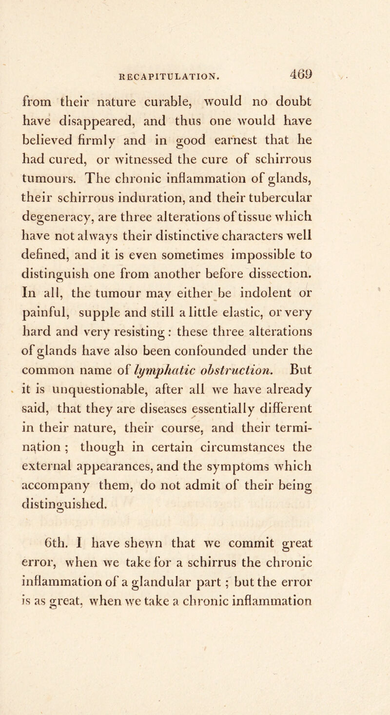 from their nature curable, would no doubt have disappeared, and thus one would have believed firmlv and in sood earnest that he J c? had cured, or witnessed the cure of schirrous tumours. The chronic inflammation of glands, their schirrous induration, and their tubercular degeneracy, are three alterations of tissue which have not always their distinctive characters well defined, and it is even sometimes impossible to distinguish one from another before dissection. In all, the tumour mav either be indolent or painful, supple and still a little elastic, or very hard and very resisting : these three alterations of glands have also been confounded under the common name of lymphatic obstruction. But . it is unquestionable, after all we have already said, that they are diseases essentially different in their nature, their course, and their termi- nation ; though in certain circumstances the external appearances, and the symptoms which accompany them, do not admit of their being distino-uished. O 6th. I have shewn that we commit great error, when we take for a schirrus the chronic inflammation of a glandular part ; but the error is as Q;reat. when we take a chronic inflammation O ^