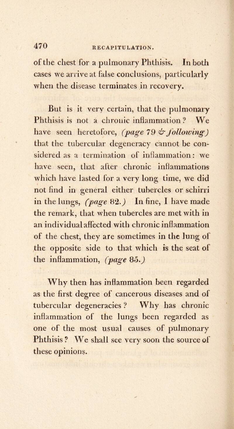 of the chest for a pulmonary Phthisis. In both cases we arrive at false conclusions, particularly when the disease terminates in recovery. But is it very certain, that the pulmonary Phthisis is not a chronic inflammation ? We have seen heretofore, (page 1^ & following) that the tubercular degeneracy cannot be con- sidered as a termination of inflammation : we have seen, that after chronic inflammations which have lasted for a very long time, we did not And in general either tubercles or schirri in the lungs, (page 82.^ In fine, I have made the remark, that when tubercles are met with in an individual affected with chronic inflammation of the chest, they are sometimes in the lung of the opposite side to that which is the seat of the inflammation, (page 8o.J Why then has inflammation been regarded as the first degree of cancerous diseases and of tubercular degeneracies ? Why has chronic inflammation of the lungs been regarded as one of the most usual causes of pulmonary Phthisis ? We shall see very soon the source of these opinions.