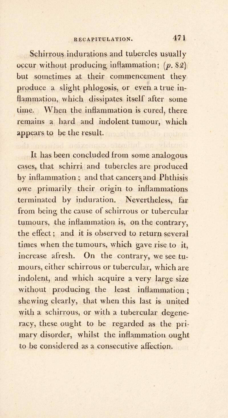 Schirrous indurations and tubercles usually occur without producing inflammation; {^p. S2) but sometimes at their commencement they produce a slight phlogosis, or even a true in- flammation, which dissipates itself after some time. When the inflammation is cured^ there remains a hard and indolent tumour, which appears to be the result. It has been concluded from some analoo;ous cases, that schirri and tubercles are produced by inflammation ; and that cancer^and Phthisis owe primarily their origin to inflammations terminated by induration. Nevertheless, far from being the cause of schirrous or tubercular tumours, the inflammation is, on the contrary, the effect ; and it is observed to return several times when the tumours, which gave rise to it, increase afresh. On the contrary, we see tu- mours, either schirrous or tubercular, which are indolent, and which acquire a very large size without producing the least inflammation ; shewing clearly, that when this last is united with a schirrous, or with a tubercular degene- racy, these ought to be regarded as the pri> mary disorder, whilst the inflammation ought to be considered as a consecutive affection.