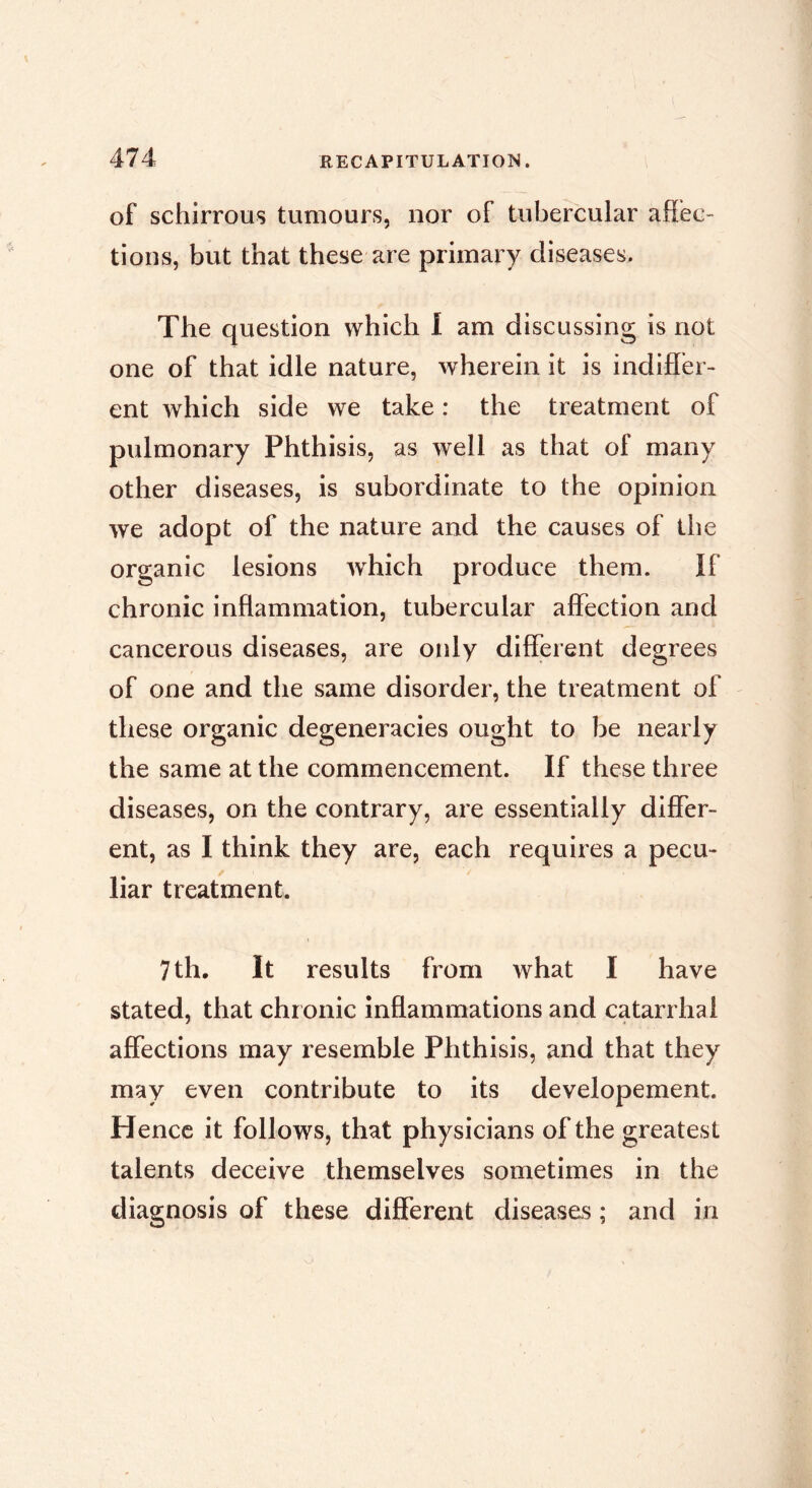 of schirrous tumours, nor of tubercular affec- tions, but that these are primary diseases. The question which I am discussing is not one of that idle nature, wherein it is indiffer- ent which side we take : the treatment of pulmonary Phthisis, as well as that of many other diseases, is subordinate to the opinion we adopt of the nature and the causes of the organic lesions which produce them. If chronic inflammation, tubercular affection and cancerous diseases, are oidy different degrees of one and the same disorder, the treatment of these organic degeneracies ought to be nearly the same at the commencement. If these three diseases, on the contrary, are essentially differ- ent, as I think they are, each requires a pecu- liar treatment. 7 th. It results from what I have stated, that chronic inflammations and catarrhal affections may resemble Phthisis, and that they may even contribute to its developement. Hence it follows, that physicians of the greatest talents deceive themselves sometimes in the diagnosis of these different diseases ; and in