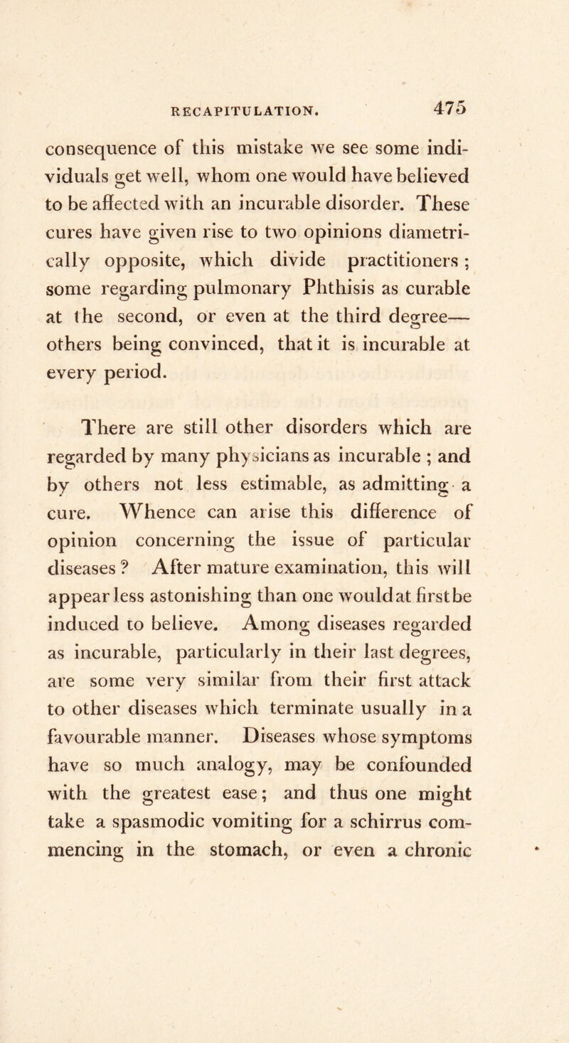 consequence of this mistake we see some indi- viduals get well, whom one would have believed to be affected with an incurable disorder. These cures have given rise to two opinions diametri- cally opposite, which divide practitioners ; some regarding pulmonary Phthisis as curable at the second, or even at the third desree— others being convinced, that it is incurable at every period. There are still other disorders which are regarded by many physicians as incurable ; and by others not less estimable, as admitting; a cure. Whence can arise this difference of opinion concerning the issue of particular diseases? After mature examination, this will appear less astonishing than one wouldat firstbe induced to believe. Among; diseases reg;arded as incurable, particularly in their last degrees, are some very similar from their first attack to other diseases which terminate usually in a favourable manner. Diseases whose symptoms have so much analogy, may be confounded with the greatest ease ; and thus one might take a spasmodic vomiting for a schirrus com- mencing in the stomach, or even a chronic