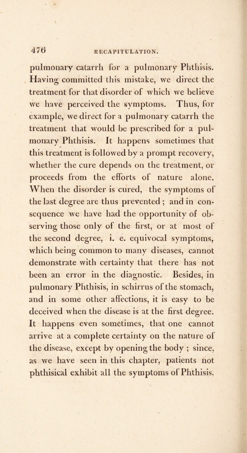 pulmonary catarrh for a pulmonary Phthisis. , Having committed this mistake, we direct the treatment for that disorder of which we believe we have perceived the symptoms. Thus, for example, we direct for a pulmonary catarrh the treatment that would be prescribed for a pul- monary Phthisis. It happens sometimes that this treatment is followed by a prompt recovery, whether the cure depends on the treatment, or^ proceeds from the efforts of nature alone. When the disorder is cured, the symptoms of the last degree are thus prevented ; and in con- sequence we have had the opportunity of ob- serving those only of the first, or at most of the second degree, i. e. equivocal symptoms, which being common to many diseases, cannot demonstrate with certainty that there has not been an error in the diagnostic. Besides, in pulmonary Phthisis, in schirrus of the stomach, and in some other affections, it is easy to be deceived when the disease is at the first decree. It happens even sometimes, that one cannot arrive at a complete certainty on the nature of the disease, except by opening the body ; since, as we have seen in this chapter, patients not phthisical exhibit all the symptoms of Phthisis.