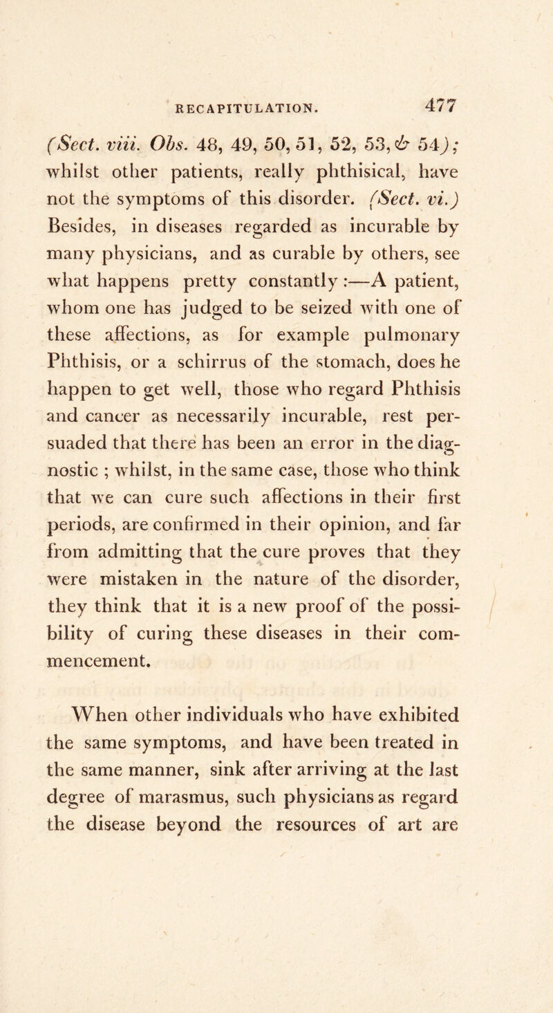(Sect. viii. Ohs. 48, 49, 50, 51, 52, 53, oi? 54^; whilst other patients, really phthisical, have not the symptoms of this disorder. (Sect, vi.) Besides, in diseases regarded as incurable by many physicians, and as curable by others, see what happens pretty constantly :—A patient, whom one has judged to be seized with one of these affections, as for example pulmonary Phthisis, or a schirrus of the stomach, does he happen to get well, those who regard Phthisis and cancer as necessarily incurable, rest per- suaded that there has been an error in the diag;- nostic ; whilst, in the same case, those who think that we can cure such affections in their first periods, are confirmed in their opinion, and far from admitting that the^cure proves that they were mistaken in the nature of the disorder, they think that it is a new proof of the possi- bility of curing these diseases in their com- mencement. When other individuals who have exhibited the same symptoms, and have been treated in the same manner, sink after arriving at the last degree of marasmus, such physicians as regard the disease beyond the resources of art are
