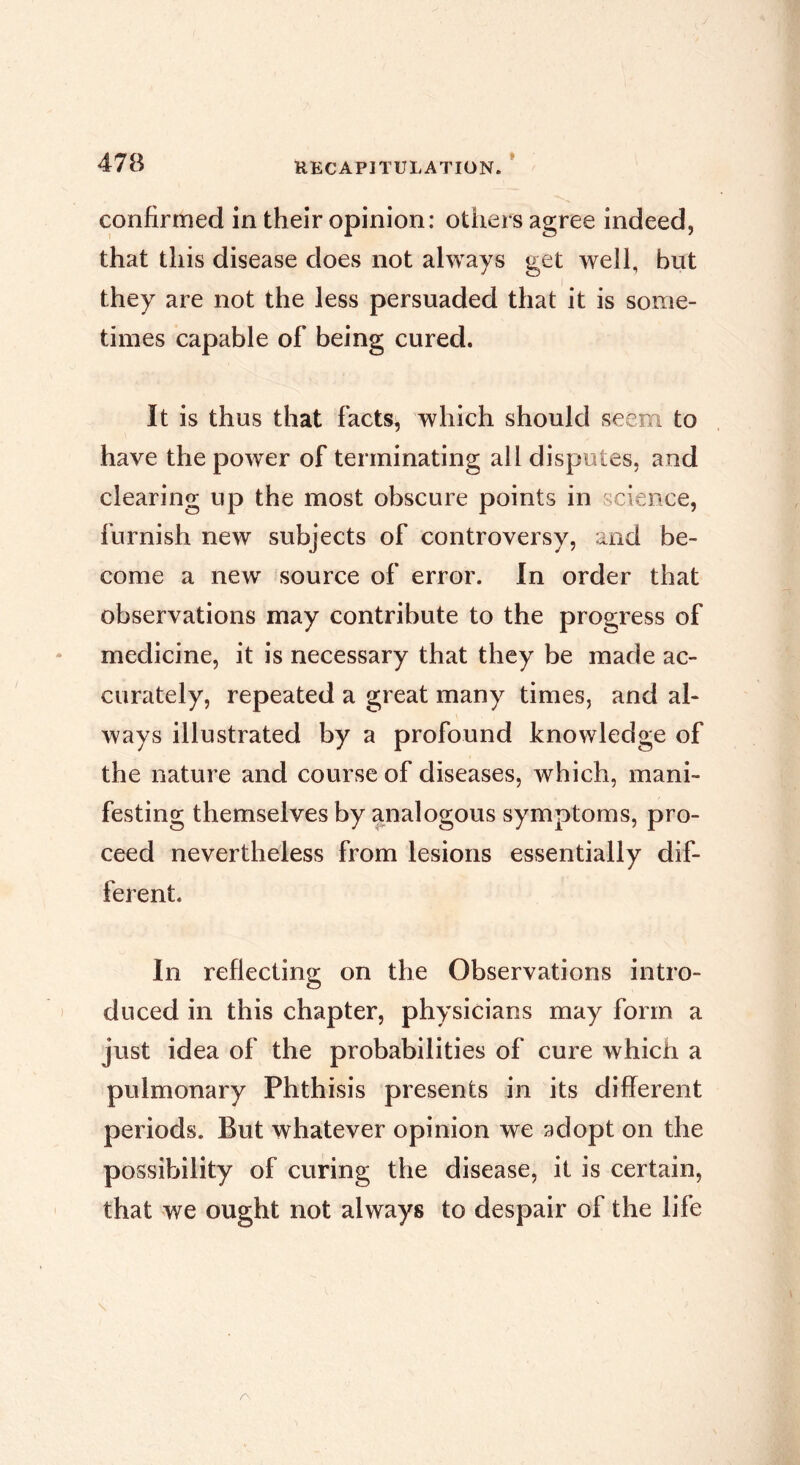 confirmed in their opinion: otiiers agree indeed, that this disease does not always get well, but they are not the less persuaded that it is some- times capable of being cured. It is thus that facts, which should seem to have the power of terminating all disputes, and clearing up the most obscure points in science, furnish new subjects of controversy, and be- come a new source of error. In order that observations may contribute to the progress of medicine, it is necessary that they be made ac- curately, repeated a great many times, and al- ways illustrated by a profound knowledge of the nature and course of diseases, which, mani- festing themselves by analogous symptoms, pro- ceed nevertheless from lesions essentially dif- ferent. In reflecting on the Observations intro- ) diiced in this chapter, physicians may form a just idea of the probabilities of cure which a pulmonary Phthisis presents in its different periods. But whatever opinion we adopt on the possibility of curing the disease, it is certain, that we ought not always to despair of the life A