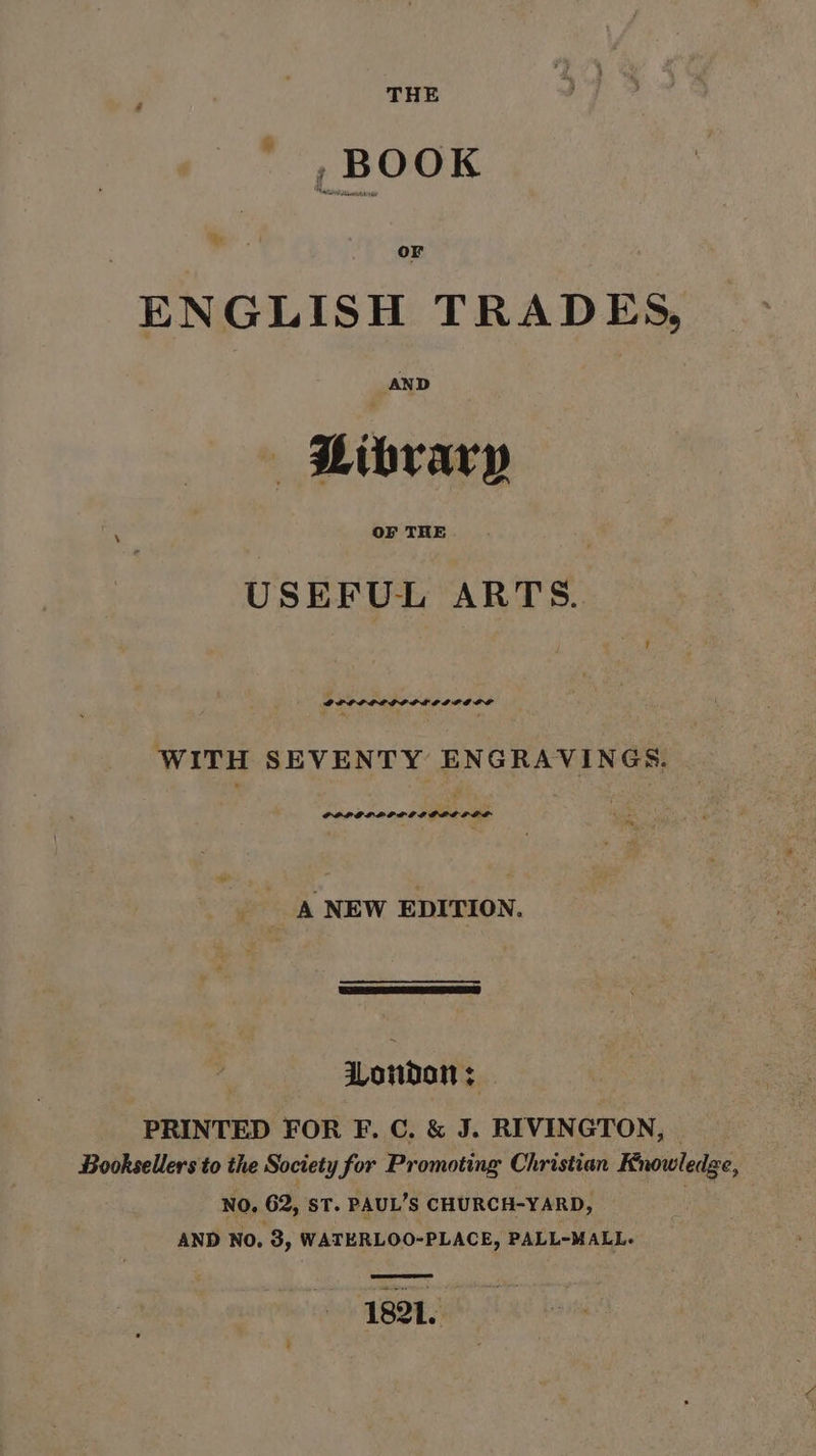 » ty or ENGLISH TRADES, AND | Hibvary ‘ OF THE USEFUL ARTS. PPOPLERPOLO IPO LP WITH SEVENTY ENGRAVINGS. PPLOPLOPOIOPLD DOL ; te, A NEW EDITION. te ence London ; PRINTED FOR F. C. &amp; J. RIVINGTON, | Booksellers to the Society for Promoting Christian Knowledge, NO. 62, ST. PAUL’S CHURCH-YARD, AND No, 3, WATERLOO-PLACE, PALL-MALL.