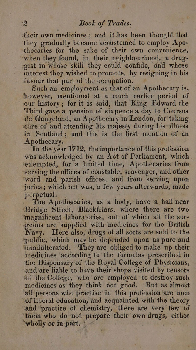 4heir own medicines ; and it has been thought that ‘they gradually became accustomed to employ Apo- ‘thecaries for the sake of their own convenience, ‘when they found, in their neighbourhood, a drug- -gist in whose ‘skill they could confide, and whose interest they wished to promote, by resigning in his favour that part of the occupation. Such an employment as that of an Apothecary is, showever, mentioned at a much earlier period of our history; for it is said, that King Edward the ‘Lhird gave a pension of sixpence a day to Coursus de ‘Gangeland, an Apothecary in London, for taking ceare of and attending his majesty during his illnéss in Scotland; and this is the first mention of an Apothecary. _ Tn the year 1712, the importance of this profession was acknowledged ‘by an Act of Parliament, ‘which ‘exempted, for a limited time, Apothecaries from ‘serving the offices of constable, scavenger, ‘and other ‘ward and parish offices, and from serving upon juries; which act was, a few years afterwards, made perpetual. The Apothecaries, as a body, have ‘a hall near ‘Bridge Street, Blackfriars, where there are two “magnificent laboratories, out of which all the sur- -geonus are supplied with medicines for ihe British ‘Navy. Here also, drugs of all sorts are sold to the ‘public, which may be depended upon as pure and winadulterated. ‘They are obliged to make up their medicines according to the formulas prescribed in the Dispensary of the Royal College of Physicians, and are liable to have their shops visited by censors ‘of the College, who are employed to destroy such medicines as they think not good. But as almost ‘all persons who practise in this profession are men “of liberal education, and acquainted with the theory ‘and ‘practice of chemistry, there are very few of ‘them who do not prepare their own drugs, Stier “wholly or im part. °