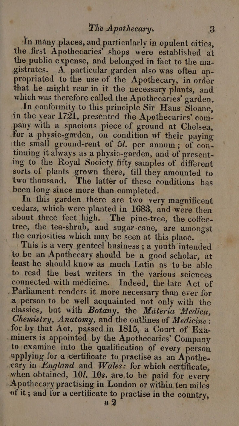 In many places, and particular y in opulent cities, the first Apothecaries’ shops were established at the public expense, and belonged in fact to the ma- gistrates. A particular garden also was often ap- propriated to the use of the Apothecary, in order that he might rear in it the necessary plants, and which was therefore called the Apothecaries’ garden. In conformity to this principle Sir Hans Sloane, in the year 1721, presented the Apothecaries’ com- _ pany with a spacious piece of ground at Chelsea, for a physic-garden, on condition ef their paying the small ground-rent of 5/. per annum; of con- tinuing it always as a physic-garden, and of present- ing to the Royal Society fifty samples of different sorts of plants grown there, till they amounted to two thousand. The latter of these conditions has been long since more than completed. In this garden there are two very magnificent cedars, which were planted in 1683, and were then about three feet high. The pine-tree, the coffee- tree, the tea-shrub, and sugar-cane, are amongst _ the curiosities which may be seen at this place. This is a very genteel business ; a youth intended to be an Apothecary should be a good scholar, at least he should know as much Latin as to be able to read the best writers in the various sciences connected. with medicine. Indeéd, the late Act of . Parliament. renders it. more necessary than ever for a person to be well acquainted not only with the classics, but with Botany, the Materia Medica, Chemistry, Anatomy, and the outlines of Medicine : for by that Act, passed in 1815, a Court of Exa- -miners is appointed by the Apothecaries’ Company to examine into the qualification of every person applying for a certificate to practise as an Apothe- eary in Kngland and. Wales: for which certificate, when obtained, 10/. 10s. are.to bé paid for every Apothecary practising in London or within ten miles ‘of it; and tor a certificate 2 practise in the country, | B