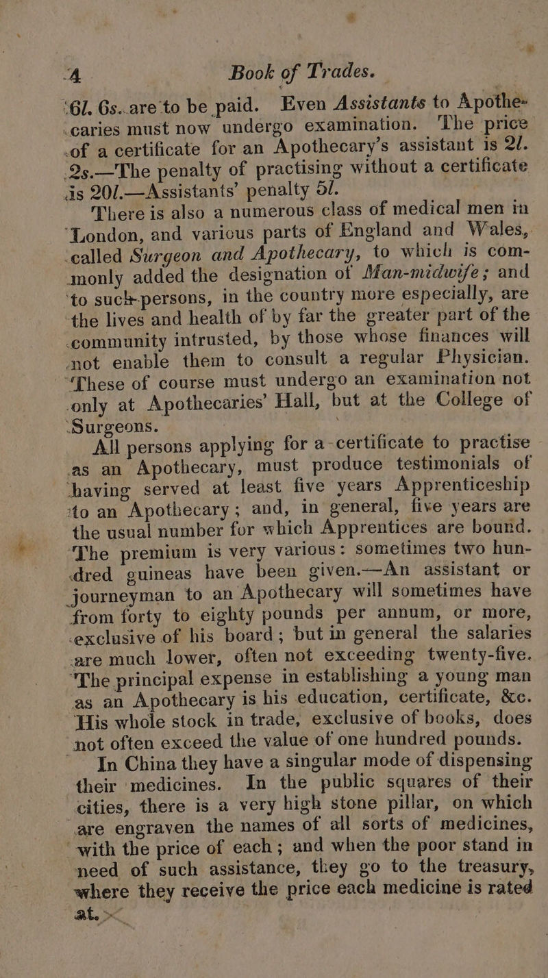 “Gl. Gs..are'to be paid. Even Assistants to Apothe caries must now undergo examination. ‘The price _of a certificate for an Apothecary’s assistant is 20. -25.—The penalty of practising without a certificate. as 20/.—Assistants’ penalty 5/. There is also a numerous class of medical men in “London, and varicus parts of England and Wales, ‘called Surgeon and Apothecary, to which is com- monly added the designation of Man-midwife ; and ‘to such-persons, in the country more especially, are the lives and health of by far the greater part of the community intrusted, by those whose finances will not enable them to consult a regular Physician. “These of course must undergo an examination not only at Apothecaries'’ Hall, but at the College of ‘Surgeons. : All persons applying for a-certificate to practise as an Apothecary, must produce testimonials of having served at least five years Apprenticeship ‘to an Apothecary ; and, in general, five years are the usual number for which Apprentices are bound. ‘The premium is very various: sometimes two hun- dred guineas have been given.—An assistant or journeyman to an Apothecary will sometimes have from forty to eighty pounds per annum, or more, exclusive of his board ; but in general the salaries are much lower, often not exceeding twenty-five. The principal expense in establishing a young man as an Apothecary is his education, certificate, &amp;c. ‘Lis whole stock in trade, exclusive of books, does “not often exceed the value of one hundred pounds. In China they have a singular mode of dispensing their medicines. In the public squares of their cities, there is a very high stone pillar, on which .are engrayen the names of all sorts of medicines, “with the price of each ; and when the poor stand in need of such assistance, they go to the treasury, where they receive the price each medicine is rated at.