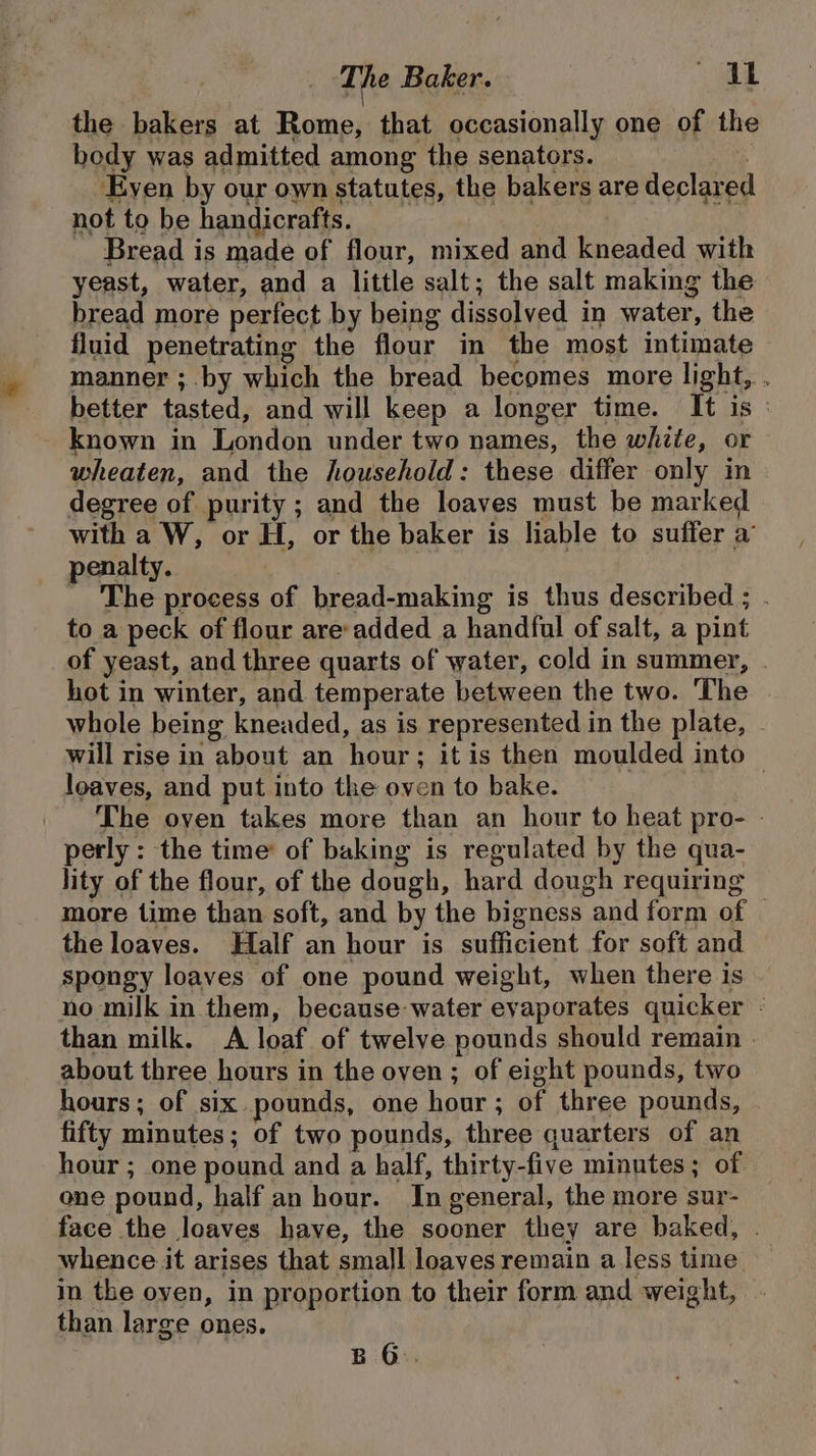 the bakers at Rome, that occasionally one of the body was admitted among the senators. | -Eyen by our own statutes, the bakers are declared not to be handicrafts. Bread is made of flour, mixed and kneaded with yeast, water, and a little salt; the salt making the bread more perfect by being dissolved in water, the fluid penetrating the flour in the most intimate manner ; by which the bread becomes more light, . better tasted, and will keep a longer time. It is : known in London under two names, the white, or wheaten, and the household: these differ only in degree of purity ; and the loaves must be marked with a W, or H, or the baker is liable to suffer a penalty. _ The process of bread-making is thus described ; . to a peck of flour are-added a handful of salt, a pint of yeast, and three quarts of water, cold in summer, | hot in winter, and temperate between the two. The whole being kneaded, as is represented in the plate, . will rise in about an hour; it is then moulded into loaves, and put into the oven to bake. | The oven takes more than an hour to heat pro- - perly : the time’ of baking is regulated by the qua- lity of the flour, of the dough, hard dough requiring more time than soft, and by the bigness and form of the loaves. Half an hour is sufficient for soft and spongy loaves of one pound weight, when there is no milk in them, because water evaporates quicker - than milk. &lt;A loaf of twelve pounds should remain | about three hours in the oven ; of eight pounds, two hours; of six.pounds, one hour ; of three pounds, - fifty minutes; of two pounds, three quarters of an hour ; one pound and a half, thirty-five minutes; of one pound, half an hour. In general, the more sur- face the loaves have, the sooner they are baked, . whence it arises that small loaves remain a less time im the oyen, in proportion to their form and weight, than large ones. B 6.