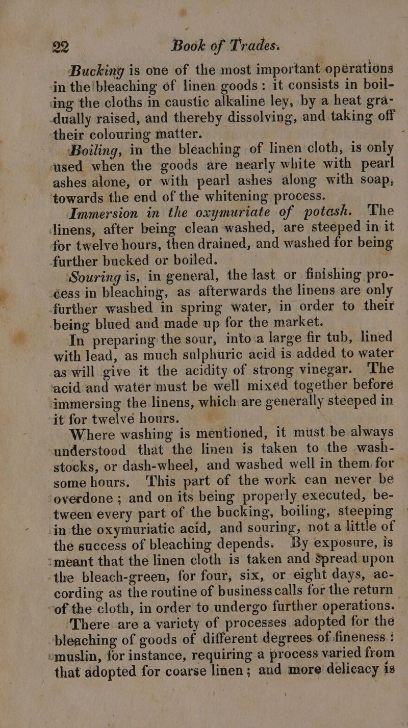 Bucking is one of the most important operations in the bleaching of linen goods: it consists in boil- dng the cloths in caustic alkaline ley, by a heat gra- dually raised, and thereby dissolving, and taking off their colouring matter. ; Boiling, in the bleaching of linen cloth, is only used when the goods are nearly white with pearl ashes alone, or with pearl ashes along with soap, ‘towards the end of the whitening process. Immersion in the oxymuriate of potash. The Jinens, after being clean washed, are steeped in it for twelve hours, then drained, and washed for being further bucked or boiled. ‘Souring is, in general, the last or finishing pro- éess in bleaching, as afterwards the linens are only further washed in spring water, in order to their being blued and made up for the market. In preparing the sour, into.a large fir tub, lined with lead, as much sulphuric acid is addéd to water as will give it the acidity of strong vinegar. The acid and water must be well mixed together before immersing the linens, which are generally steeped in it for twelve hours. Where washing is mentioned, it must be always understood that the linen is taken to the wash- stocks, or dash-wheel, and washed well in them for some hours. This part of the work can never be overdone ; and on its being properly executed, be- tween every part of the bucking, boiling, steeping in the oxymuriatic acid, and souring, not a little of the success of bleaching depends. By exposure, is ‘meant that the linen cloth is taken and Spread upon — the bleach-green, for four, six, or eight days, ac- cording as the routine of business calls for the return — -of the cloth, in order to undergo further operations. ‘There are a variety of processes adopted for the bleaching of goods of different degrees. of fineness : emuslin, for instance, requiring a process varied from - that adopted for coarse linen; and more delicacy ig