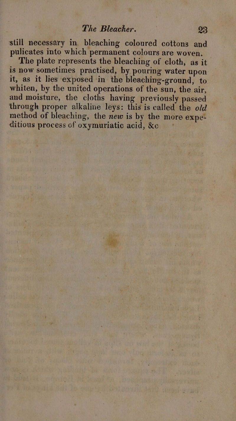 still necessary in bleaching coloured cottons and pulicates into which permanent colours are woven. The plate represents the bleaching of cloth, as it is now sometimes practised, by pouring water upon it, as it lies exposed in the bleaching-ground, to whiten, by the united operations of the sun, the air, and moisture, the cloths having previously passed through proper alkaline leys: this is called the old method of bleaching, the new is by the more expe- ditious process cf oxymuriatic acid, &amp;c