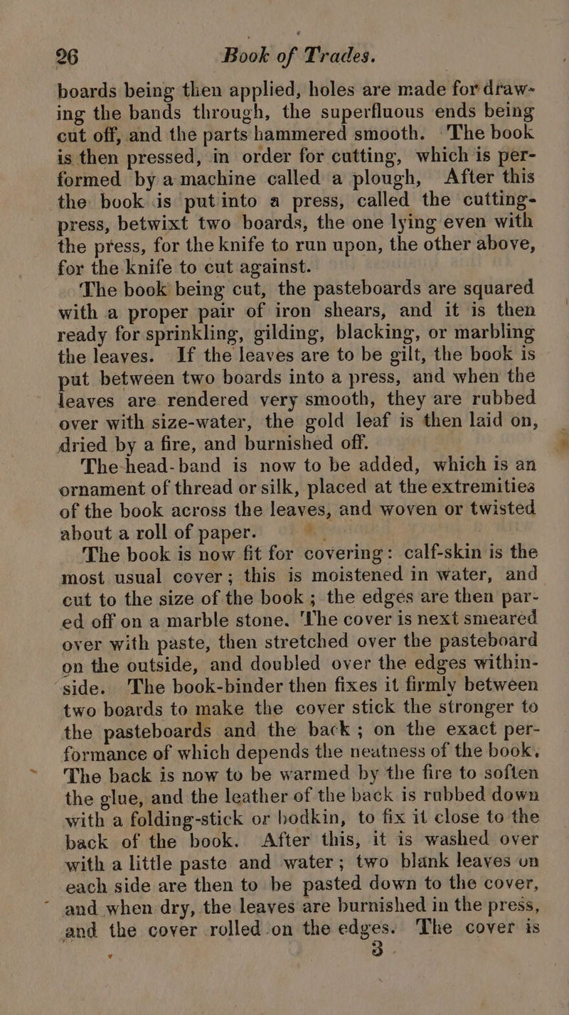 boards being then applied, holes are made for draw- ing the bands through, the superfluous ends being cut off, and the parts hammered smooth. ‘The book is then pressed, in order for cutting, which is per- formed by a machine called a plough, After this the book is put into a press, called the cutting- press, betwixt two boards, the one lying even with the press, for the knife to run upon, the other above, for the knife to cut against. The book being cut, the pasteboards are squared with a proper pair of iron shears, and it is then ready for sprinkling, gilding, blacking, or marbling the leaves. If the leaves are to be gilt, the book is put between two boards into a press, and when the leaves are rendered very smooth, they are rubbed over with size-water, the gold leaf is then laid on, dried by a fire, and burnished off. The-head-band is now to be added, which is an ornament of thread or silk, placed at the extremities of the book across the leaves, and woven or twisted about a roll of paper. * 2 WANS The book is now fit for covering: calf-skin is the most usual cever; this is moistened in water, and cut to the size of the book ; the edges are then par- ed off on a marble stone. ‘The cover is next smeared over with paste, then stretched over the pasteboard on the outside, and doubled over the edges within- ‘side. 'The book-binder then fixes it firmly between two boards to make the cover stick the stronger to the pasteboards and the back ; on the exact per- formance of which depends the neatness of the book. The back is now to be warmed by the fire to soften the glue, and the leather of the back is rubbed down with a folding-stick or bodkin, to fix it close to the back of the book. After this, it is washed over with a little paste and water; two blank leaves on each side are then to be pasted down to the cover, ~ and when dry, the leayes are burnished in the press, and the cover rolled on the edges. The cover is v