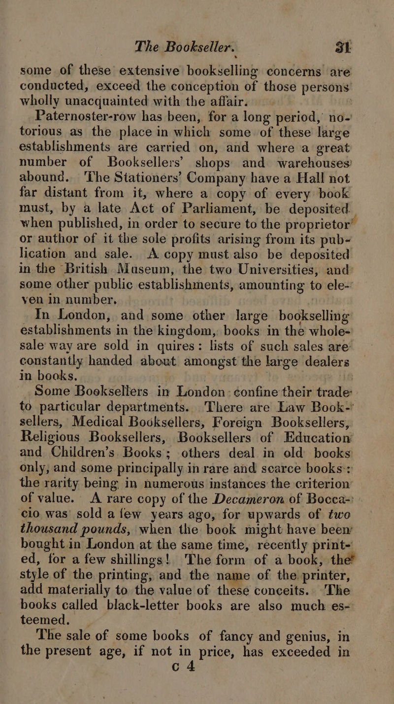 some of these extensive bookselling concerns are conducted, exceed the conception of those persons wholly unacquainted with the affair. | Paternoster-row has been, for a long period, no- torious as the place in which some of these large establishments are carried on, and where a great number of Booksellers’ shops and warehouses? abound. ‘The Stationers’ Company have a Hall not far distant from it, where a copy of every book must, by a late Act of Parliament, be deposited. when published, in order to secure to the proprietor’ or author of it the sole profits arising from its pub- lication and sale. A copy must also be deposited in the British Museum, the two Universities, and: some other public establishments, amounting to ele-: yen in number, In London, and some other large bookselling establishments in the kingdom,: books in the whole- sale way are sold in quires: lists of such sales are’ constantly handed about amongst the large dealers in books. in | Some Booksellers in London : confine their trade to particular departments... There are Law Book-’ sellers, Medical Booksellers, Foreign Booksellers, Religious Booksellers, Booksellers of Education and Children’s. Books; others deal in old books only, and some principally in rare and scarce books:: the rarity being in numerous instances the criterion of value. A rare copy of the Decameron of Bocca-: cio was’ sold a few years ago, for upwards of two thousand pounds, when the book might have been bought in London at the same time, recently print- ed, for a few shillings! The form of a book, the? style of the printing, and the name of the printer, add materially to the value of these conceits. The books called black-letter books are also much es- teemed. _ The sale of some books of fancy and genius, in the present age, if not in price, has exceeded in