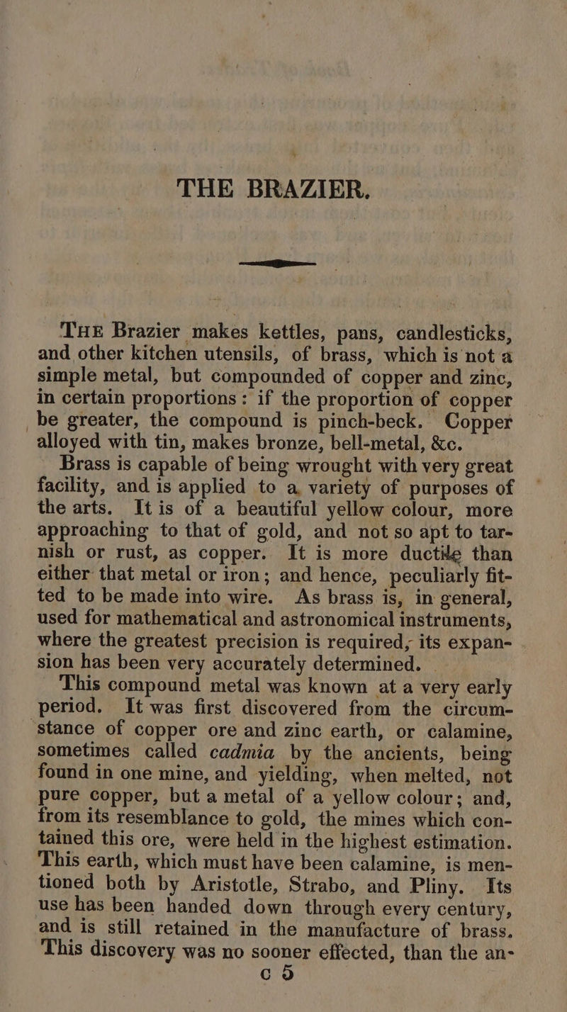 5 THE BRAZIER. THE Brazier makes kettles, pans, candlesticks, and other kitchen utensils, of brass, which is not a simple metal, but compounded of copper and zinc, in certain proportions : if the proportion of copper _be greater, the compound is pinch-beck. Copper alloyed with tin, makes bronze, bell-metal, &amp;c. Brass is capable of being wrought with very great facility, and is applied te a, variety of purposes of the arts. Itis of a beautiful yellow colour, more approaching to that of gold, and not so apt to tar- nish or rust, as copper. It is more ductile than either that metal or iron; and hence, peculiarly fit- ted to be made into wire. As brass is, in general, used for mathematical and astronomical instruments, where the greatest precision is required, its expan- sion has been very accurately determined. | This compound metal was known at a very early period. It was first discovered from the circum- ‘stance of copper ore and zinc earth, or calamine, sometimes called cadmia by the ancients, being found in one mine, and yielding, when melted, not pure copper, but a metal of a yellow colour; and, from its resemblance to gold, the mines which con- tained this ore, were held in the highest estimation. This earth, which must have been calamine, is men- tioned both by Aristotle, Strabo, and Pliny. Its use has been handed down through every century, and is still retained in the manufacture of brass. This discovery was no sooner effected, than the an- co