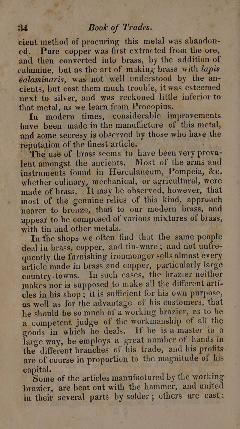 cient method of procuring this metal was abandon- ed. Pure copper was first extracted from the ore, and then converted into brass, by the addition of calamine, but as the art of making brass with lapis éalaminaris, was not well understood by the an- cients, but cost them much trouble, it was esteemed ~ next to silver, and was reckoned little inferior to that metal, as we learn from Procopius. {In modern times, considerable improvements have been made in the manufacture of this metal, and some secresy is observed by those who have the +eputation of the finest article. : “The use of brass seems to have been very preva- lent amongst the ancients. Most of the arms and instruments found in Herculaneum, Pompeia, &amp;c. whether culinary, mechanical, or agricultural, were made of brass. It may be observed, however, that most of the genuine relics of this kind, approach nearer to bronze, thari to our modern brass, and appear to be composed of various mixtures of brass, with tin and other metals. In the shops we often find that the same people deal in brass, copper, and tin-ware; and not unfre- quently the furnishing ironmonger sells almost every article made in brass and copper, particularly large country-towns. In such cases, the brazier neither makes nor is supposed to make all the different arti- cles in his shop ; it is sufficient for his own purpose, as well as for the advantage of his customers, that he should be so much of a working brazier, as to be a competent judge of the workmanship of all the goods in which he deals. If he is a master ip a large way, he employs a great number of bands in the different branches of his trade, and his profits. are of course in proportion to the magnitude of his capital. | Some of the articles manufactured by the working brazier, are beat out with the hammer, and united in their several parts by solder; others are cast: