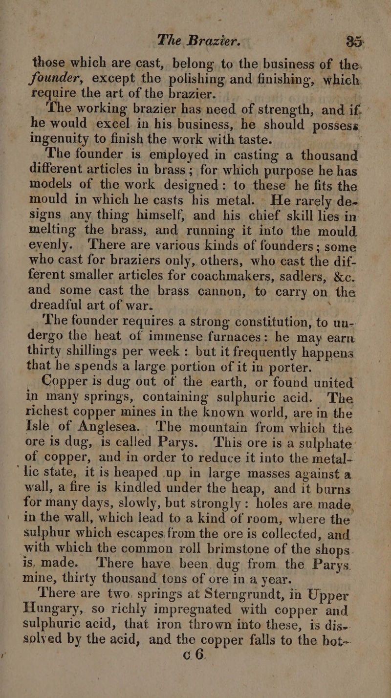 The Brazier. 3° those which are cast, belong to the business of the. founder, except the polishing and finishing, which require the art of the brazier. (s The working brazier has need of strength, and if. ’ he would excel in his business, he should possess ingenuity to finish the work with taste. vi, The founder is employed in casting a thousand different. articles in brass ; for which purpose he has models of the work designed: to these he fits the mould in which he casts his metal. He rarely de- signs any thing himself, and his chief skill lies in melting the brass, and running it into the mould evenly. There are various kinds of founders; some who cast for braziers only, others, who cast the dif- ferent smaller articles for coachmakers, sadlers, &amp;c. and some cast the brass cannon, to carry on the dreadful art of war. : The founder requires. a strong constitution, to un- dergo the heat of immense furnaces: he may earn thirty shillings per week : but it frequently happens that he spends a large portion of it in porter. Copper is dug out of the earth, or found united in many springs, containing sulphuric acid. The richest copper mines in the known world, are in the Isle of Anglesea. The mountain from which the ore is dug, is called Parys. ‘This ore is a sulphate: of copper, and in order to reduce it into the metal- wall, a fire is kindled under the heap, and it burns for many days, slowly, but strongly: holes are made, in the wall, which lead to a kind of room, where the sulphur which escapes.from the ore is collected, and with which the common roll brimstone of the shops is, made. ‘There have. been. dug from. the Parys. mine, thirty thousand tens of ore in a year. There are two. springs at Sterngrundt, in Upper Hungary, so richly impregnated with copper and sulphuric acid, that iron thrown into these, is dis-. solyed by the acid, and the copper falls to the bot- c. 6.