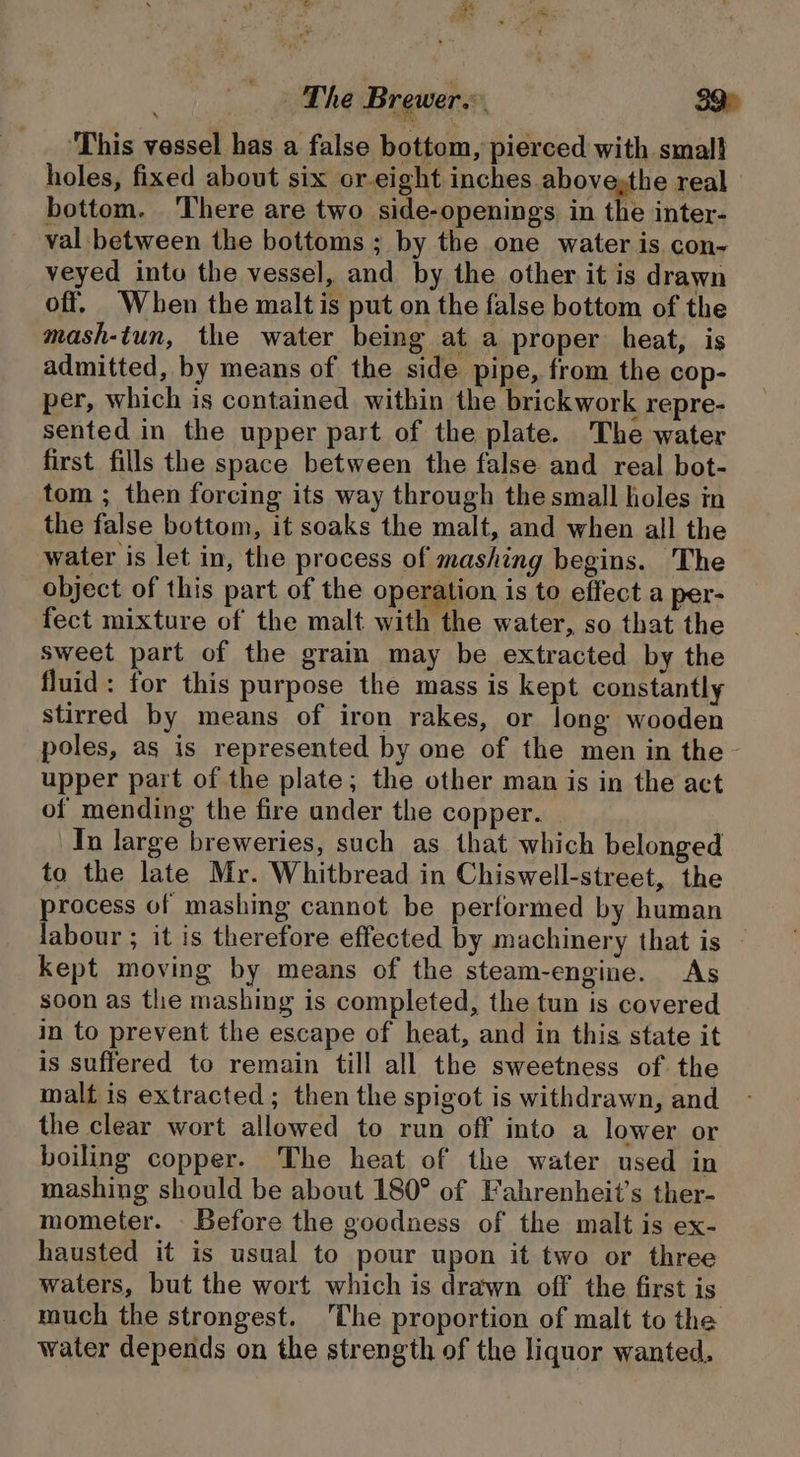 ‘This vessel has a false bottom, pierced with smal} holes, fixed about six or-eight inches abovesthe real bottom. ‘There are two side-openings in the inter- val between the bottoms ; by the one water is con- veyed into the vessel, and by the other it is drawn off. When the malt is put on the false bottom of the mash-tun, the water being at a proper heat, is admitted, by means of the side pipe, from the cop- per, which is contained within the brickwork repre- sented in the upper part of the plate. The water first fills the space between the false and real bot- tom ; then forcing its way through the small holes in the false bottom, it soaks the malt, and when all the water is let in, the process of mashing begins. The object of this part of the operation is to effect a per- fect mixture of the malt with the water, so that the sweet part of the grain may be extracted by the fluid: for this purpose the mass is kept constantly stirred by means of iron rakes, or long wooden poles, as is represented by one of the men in the- upper part of the plate; the other man is in the act of mending the fire under the copper. Tn large breweries, such as that which belonged to the late Mr. Whitbread in Chiswell-street, the process of mashing cannot be performed by human labour ; it is therefore effected by machinery that is — kept moving by means of the steam-engine. As soon as the mashing is completed, the tun is covered in to prevent the escape of heat, and in this state it is suffered to remain till all the sweetness of. the malt is extracted; then the spigot is withdrawn, and the clear wort allowed to run off into a lower or boiling copper. The heat of the water used in mashing should be about 180° of Fahrenheit’s ther- mometer. - Before the gooduess of the malt is ex- hausted it is usual to pour upon it two or three waters, but the wort which is drawn off the first is much the strongest. ‘The proportion of malt to the water depends on the strength of the liquor wanted.