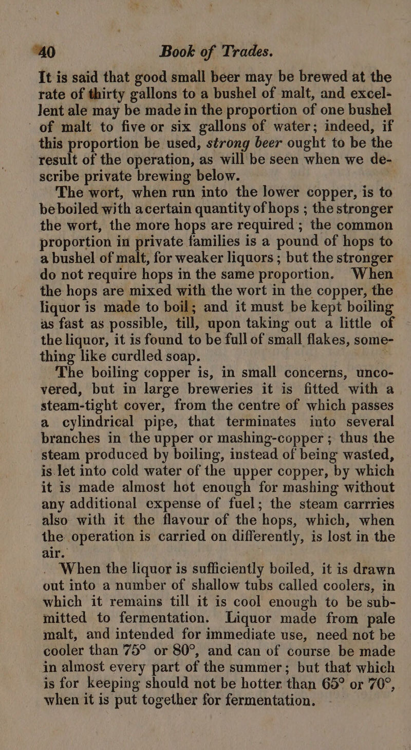 It is said that good small beer may be brewed at the rate of thirty gallons to a bushel of malt, and excel- Jent ale may be made in the proportion of one bushel of malt to five or six gallons of water; indeed, if this proportion be used, strong beer ought to be the result of the operation, as will be seen when we de- scribe private brewing below. The wort, when run into the lower copper, is to beboiled with acertain quantity of hops ; the stronger the wort, the more hops are required; the common proportion in private families is a pound of hops to a bushel of malt, for weaker liquors ; but the stronger do not require hops in the same proportion. When the hops are mixed with the wort in the copper, the liquor is made to boil; and it must be kept boiling as fast as possible, till, upon taking out a little of the liquor, it is found to be full of small flakes, some- thing like curdled soap. - The boiling copper is, in small concerns, unco- vered, but in large breweries it is fitted with a steam-tight cover, from the centre of which passes a cylindrical pipe, that terminates into several branches in the upper or mashing-copper ; thus the steam produced by boiling, instead of being wasted, is let into cold water of the upper copper, by which it is made almost hot enough for mashing without any additional expense of fuel; the steam carrries also with it the flavour of the hops, which, when the operation is carried on differently, is lost in the air. . When the liquor is sufficiently boiled, it is drawn out into a number of shallow tubs called coolers, in which it remains till it is cool enough to be sub- mitted to fermentation. Liquor made from pale malt, and intended for immediate use, need not be cooler than 75° or 80°, and can of course be made in almost every part of the summer; but that which is for keeping should not be hotter than 65° or 70°, when it is put together for fermentation.