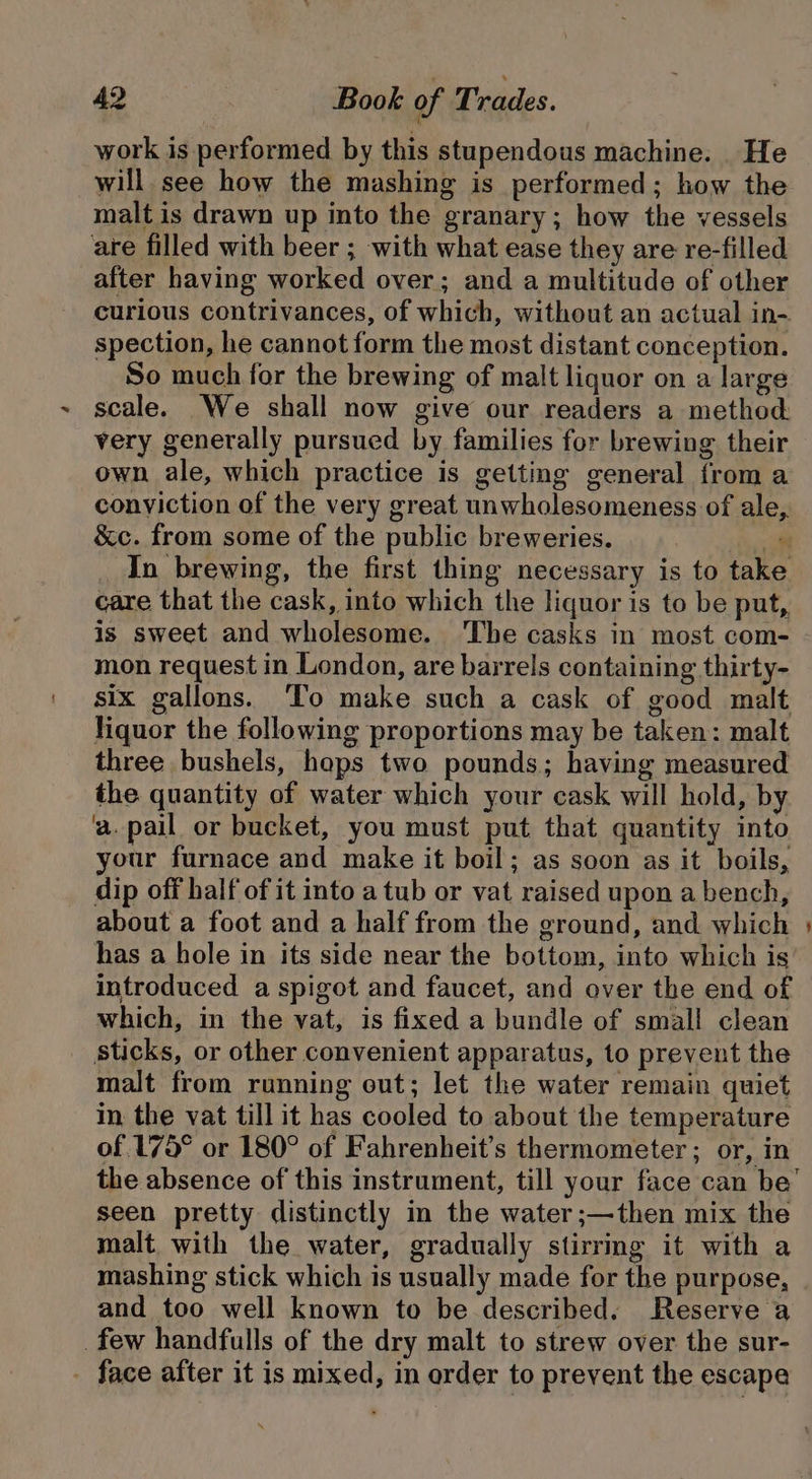 i work is performed by this stupendous machine. He will see how the mashing is performed; how the malt is drawn up into the granary; how the vessels are filled with beer ; with what ease they are re-filled after having worked over; and a multitude of other curious contrivances, of which, without an actual in-. spection, he cannot form the most distant conception. So much for the brewing of malt liquor on a large scale. We shall now give our readers a method very generally pursued by families for brewing their own ale, which practice is getting general from a conviction of the very great unwholesomeness of ale &amp;c. from some of the public breweries. a. In brewing, the first thing necessary is to take care that the cask, into which the liquor is to be put, is sweet and wholesome. ‘The casks in most com- mon request in London, are barrels containing thirty- six gallons. ‘To make such a cask of good malt liquor the following proportions may be taken: malt three bushels, hops two pounds; having measured the quantity of water which your cask will hold, by a.pail or bucket, you must put that quantity into your furnace and make it boil; as soon as it boils, dip off half of it into a tub or vat raised upon a bench, about a foot and a half from the ground, and which has a hole in its side near the bottom, into which is introduced a spigot and faucet, and over the end of which, in the vat, is fixed a bundle of small clean sticks, or other convenient apparatus, to prevent the malt from running out; let the water remain quiet in the vat till it has cooled to about the temperature of 175° or 180° of Fahrenheit’s thermometer ; or, in the absence of this instrument, till your face can be’ seen pretty distinctly in the water ;—then mix the malt with the water, gradually stirrmg it with a mashing stick which is usually made for the purpose, and too well known to be described. Reserve a _few handfulls of the dry malt to strew over the sur- - face after it is mixed, in order to prevent the escape &gt;