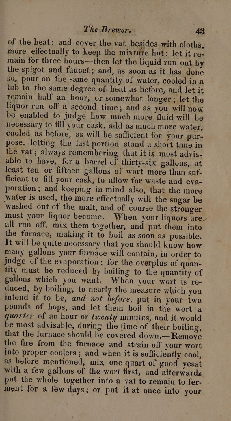 of the heat; and cover the vat besides with cloths, More effectually to keep the mixttire hot: let it re- main for three hours—then let the liquid run out by the spigot and faucet; and, as soon as it has done so, pour on the same quantity of water, cooled ina tub to the same degree of. heat as before, and let it remain half an hour, or somewhat longer; let the liquor run off a second time; and as you will now be enabled to judge how much more fluid will be necessary to fill your cask, add as much more water, cooled as before, as will be sufficient for your pur- pose, letting the last portion stand a short time in the vat; always remembering that it is most adyis- able to have, for a barrel of thirty-six gallons, at least ten or fifteen gallons of wort more than suf- ficient to fill your cask, to allow for waste and eva- poration; and keeping in mind also, that the more water is used, the more effectually will the sugar be washed out of the malt, and of course the stronger must your liquor become. When your liquors are- all run off, mix them together, and put them into the furnace, making it to boil as soon as possible. It will be quite necessary that you should know how many gallons your furnace will contain, in order to judge of the evaporation; for the overplus of quan- tity must be reduced by boiling to the quantity of gallons which you want. When your wort is re- duced, by boiling, to nearly the measure which you intend it to be, and not before, put in your two pounds of hops, and let them boil in the wort a quarter of an hour or éwenty minutes, and it would be most advisable, during the time of their boiling, that the furnace should he covered down.—Remove the fire from the furnace and strain off your wort into proper coolers ; and when it is sufficiently cool, as before mentioned, mix one quart of good yeast with a few gallons of the wort first, and afterwards put the whole together into a vat to remain to fer- ment for a few days; or put it at once into your.