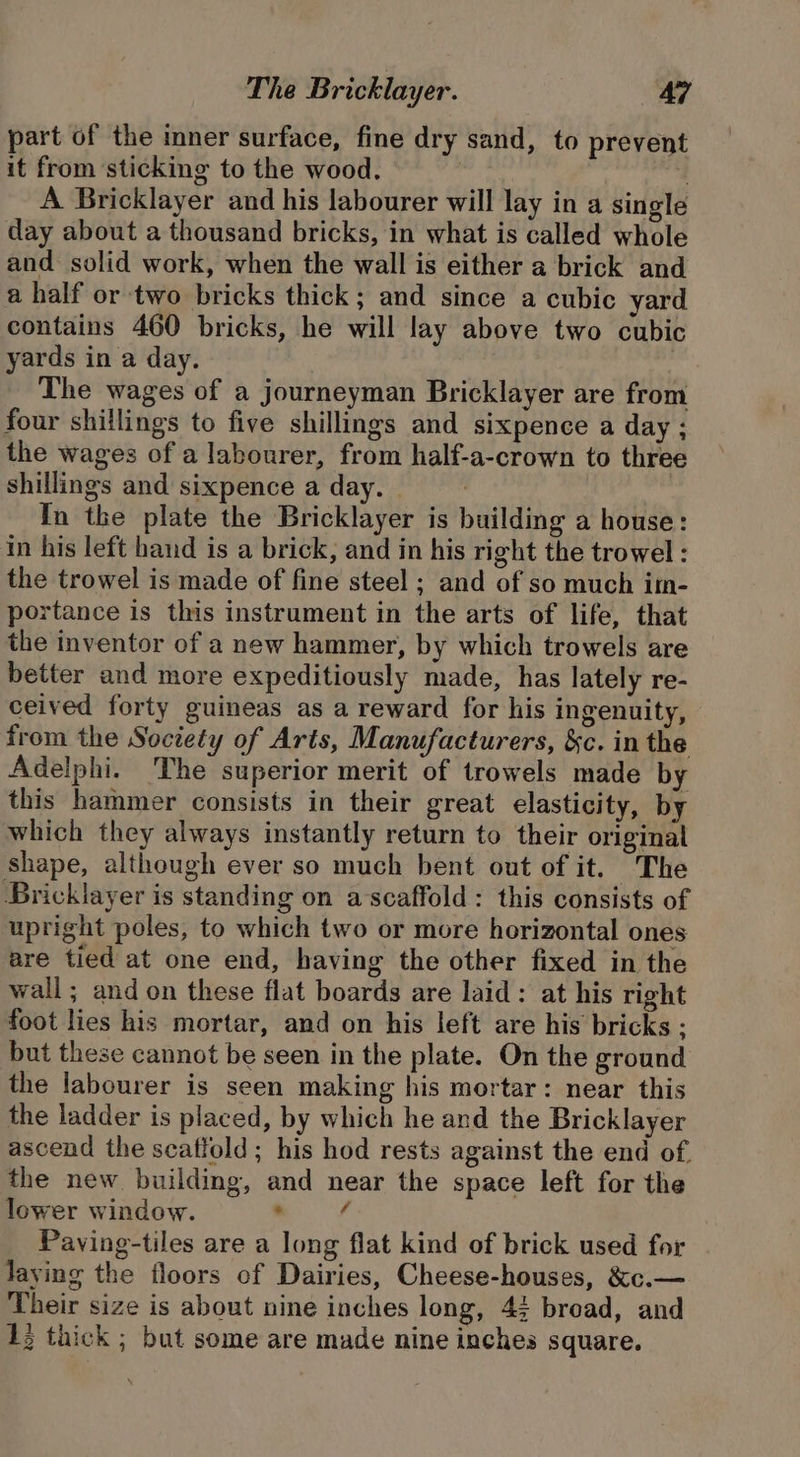 part of the inner surface, fine dry sand, to prevent it from sticking to the wood. A Bricklayer and his labourer will lay in a single day about a thousand bricks, in what is called whole and solid work, when the wall is either a brick and a half or two bricks thick; and since a cubic yard contains 460 bricks, he will lay above two cubic yards in a day. The wages of a journeyman Bricklayer are from four shillings to five shillings and sixpence a day ; the wages of a labourer, from half-a-crown to three shillings and sixpence a day. ? , In the plate the Bricklayer is building a house: in his left hand is a brick, and in his right the trowel : the trowel is made of fine steel ; and of so much im- portance is this instrument in the arts of life, that the inventor of a new hammer, by which trowels are better and more expeditiously made, has lately re- ceived forty guineas as a reward for his ingenuity, — from the Society of Arts, Manufacturers, &amp;c. in the Adelphi. The superior merit of trowels made by this hammer consists in their great elasticity, by which they always instantly return to their original shape, although ever so much bent out of it. The Bricklayer is standing on ascaffold: this consists of upright poles, to which two or more horizontal ones are tied at one end, having the other fixed in the wall; and on these flat boards are laid: at his right foot lies his mortar, and on his left are his bricks ; but these cannot be seen in the plate. On the ground the labourer is seen making his mortar: near this the ladder is placed, by which he and the Bricklayer ascend the seatlold; his hod rests against the end of. the new building, and near the space left for the lower window. . é Payving-tiles are a long flat kind of brick used for laving the floors of Dairies, Cheese-houses, &amp;c.— Their size is about nine inches long, 4; broad, and 12 thick ; but some are made nine inches square.