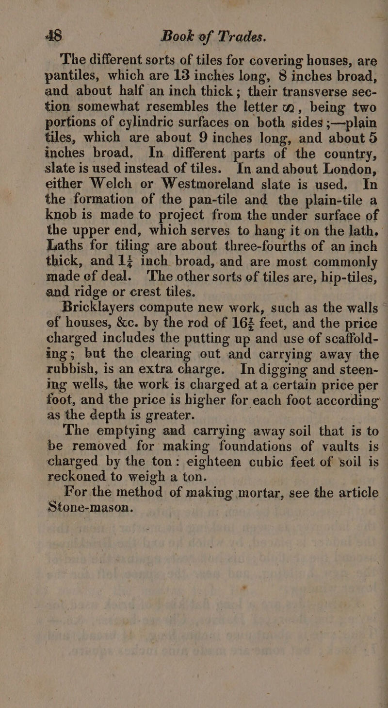 The different sorts of tiles for covering houses, are pantiles, which are 18 inches long, 8 inches broad, and about half an inch thick; their transverse sec- tion somewhat resembles the letter m, being two portions of cylindric surfaces on both sides ;—plain tiles, which are about 9 inches long, and about 5 inches broad, In different parts of the country, slate is used instead of tiles. In and about London, either Welch or Westmoreland slate is used. In the formation of the pan-tile and the plain-tile a knob is made to project from the under surface of the upper end, which serves to hang it on the lath, Laths for tiling are about three-fourths of an inch thick, and 1; inch broad, and are most commonly made ef deal. ‘The other sorts of tiles are, hip-tiles, and ridge or crest tiles. Bricklayers compute new work, such as the walls © of houses, &amp;c. by the rod of 162 feet, and the price charged includes the putting up and use of scaffold- ing; but the clearing out and carrying away the rubbish, is an extra charge. In digging and steen- ing wells, the work is charged at a certain price per foot, and the price is higher for each foot according’ as the depth is greater. The emptying and carrying away soil that is to be removed for making foundations of vaults is charged by the ton: eighteen cubic feet of soil is reckoned to weigh a ton. For the method of making mortar, see the article — Stone-mason. 7 |