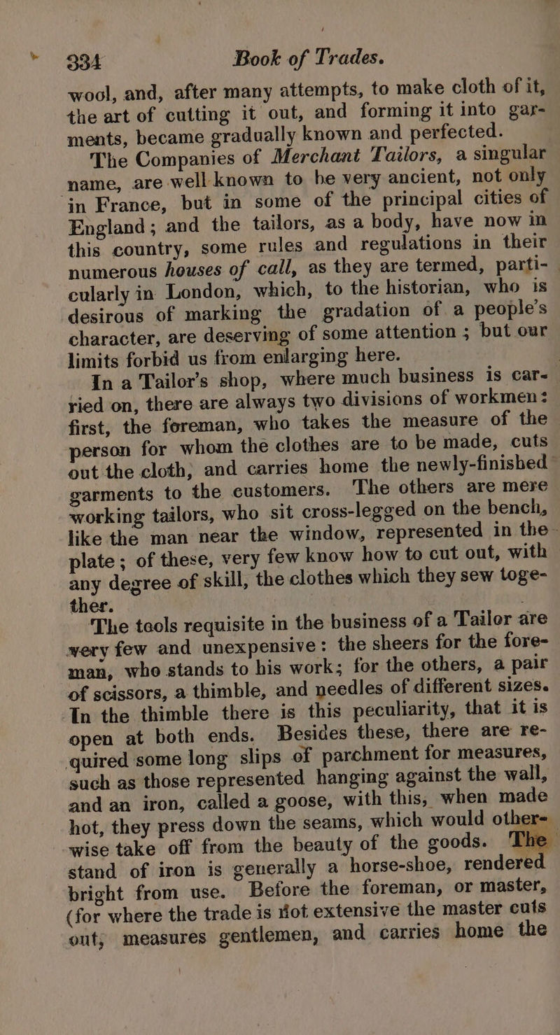 wool, and, after many attempts, to make cloth of it, the art of cutting it out, and forming it into gar- ments, became gradually known and perfected. The Companies of Merchant Tailors, a singular name, are well: known to he very ancient, not only in France, but in some of the principal cities of England ; and the tailors, as a body, have now in this country, some rules and regulations in their numerous houses of call, as they are termed, parti- cularly in London, which, to the historian, who is desirous of marking the gradation of a people’s character, are deserving of some attention ; but our limits forbid us from enlarging here. | In a Tailor’s shop, where much business is car~ ried on, there are always two divisions of workmen: first, the foreman, who takes the measure of the erson for whom the clothes are to be made, cuts out the cloth; and carries home the newly-finished garments to the eustomers. The others are mere working tailors, who sit cross-legged on the bench, like the man near the window, represented in the - plate ; of these, very few know how to cut out, with any degree of skill, the clothes which they sew toge- ther. The tools requisite in the business of a Tailor are wery few and unexpensive: the sheers for the fore- man, who stands to his work; for the others, a pair of scissors, a thimble, and needles of different SIZES. In the thimble there is this peculiarity, that it is open at both ends. Besides these, there are re- quired some long slips of parchment for measures, such as those represented hanging against the wall, and an iron, called a goose, with this, when made hot, they press down the seams, which would other-_ wise take off from the beauty of the goods. ‘Ik yj: stand of iron is generally a horse-shoe, rendered bright from use. Before the foreman, or master, (for where the trade is Hot extensive the master cuts out; measures gentlemen, and carries home the