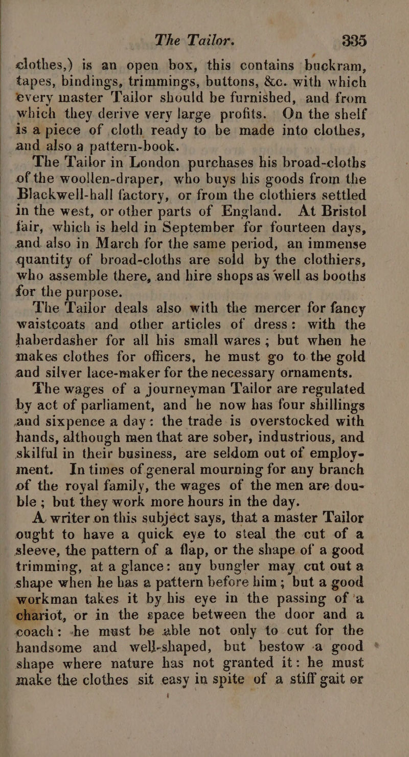 elothes,) is an open box, this contains buckram, tapes, bindings, trimmings, buttons, &amp;c. with which every master Tailor should be furnished, and from which they derive very large profits. On the shelf is a piece of cloth ready to be made into clothes, and also a pattern-book. The Tailor in London purchases his broad-cloths of the woollen-draper, who buys his goods from the Blackwell-hall factory, or from the clothiers settled in the west, or other parts of England. At Bristol fair, which is held in September for fourteen days, and. also in March for the same period, an immense quantity of broad-cloths are sold by the clothiers, who assemble there, and hire shops as well as booths for the purpose. | The Tailor deals also with the mercer for fancy waistcoats and other articles of dress: with the haberdasher for all his small wares ; but when he makes clothes for officers, he must go to the gold aud silver lace-maker for the necessary ornaments. The wages of a journeyman Tailor are regulated by act of parliament, and he now has four shillings and sixpence a day: the trade is overstocked with hands, although men that are sober, industrious, and skilful in their business, are seldom out of employ- ment. In times of general mourning for any branch of the royal family, the wages of the men are dou- ble ; but they work more hours in the day. A writer on this subject says, that a master Tailor ought to have a quick eye to steal the cut of a sleeve, the pattern of a flap, or the shape of a good trimming, at a glance: any bungler may cut outa shape when he has a pattern before him; but a good workman takes it by his eye in the passing of ‘a chariot, or in the space between the door and a we coach: -he must be able not only to cut for the shape where nature has not granted it: he must make the clothes sit easy in spite of a stiff gait or