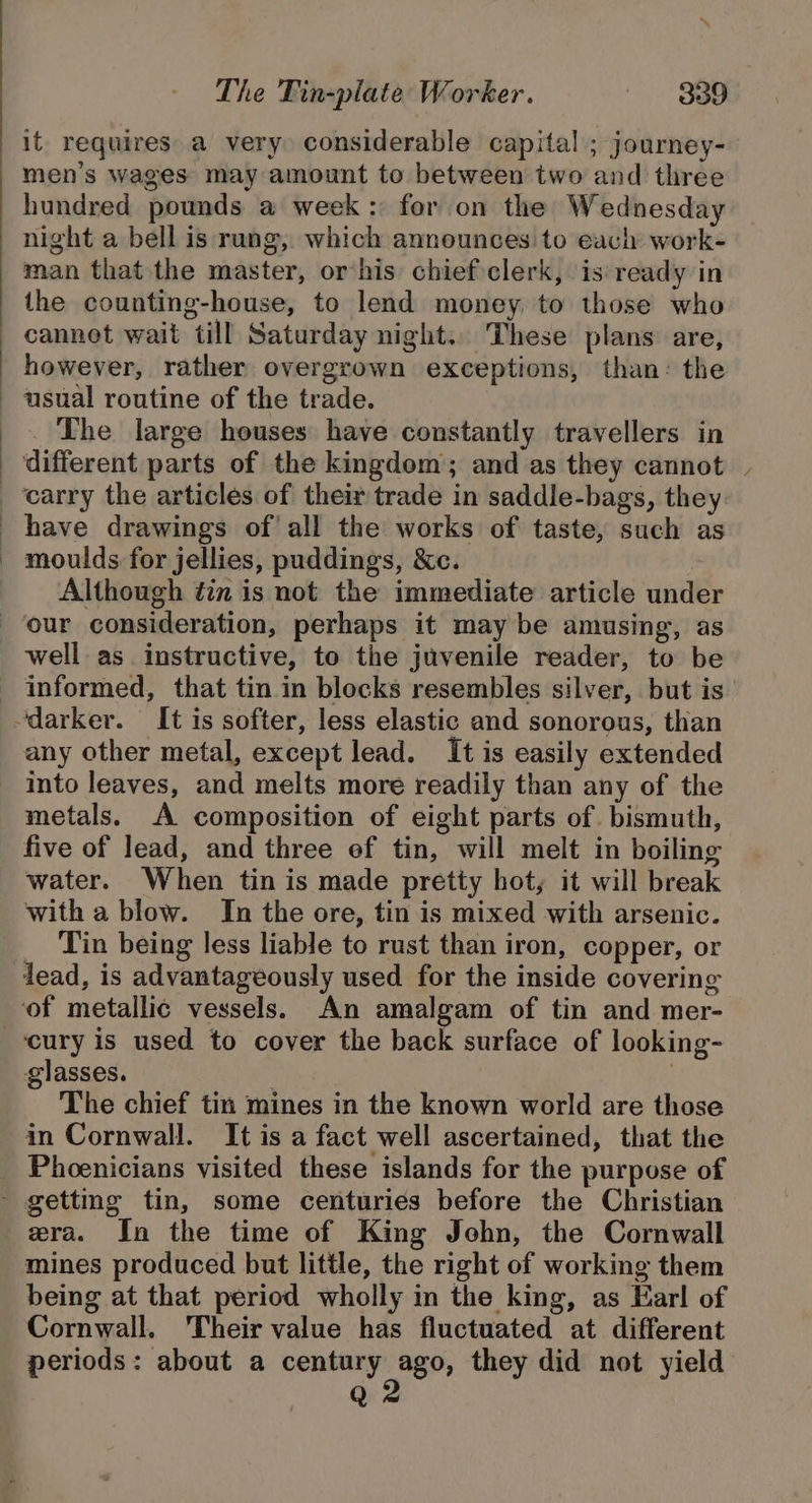 it requires a very considerable capital ; journey- men’s wages may amount to between two and three hundred pounds a week: for on the Wednesday night a bell is rung, which announces to each work- man that the master, or his chiefclerk, is:ready in the counting-house, to lend money to those who cannet wait till Saturday night.. These plans are, however, rather overgrown exceptions, than: the usual routine of the trade. The large houses have constantly travellers in ‘different parts of the kingdom; and as they cannot moulds for jellies, puddings, &amp;c. Although tin is not the immediate article under well as instructive, to the juvenile reader, to be any other metal, except lead. It is easily extended into leaves, and melts more readily than any of the metals. A composition of eight parts of. bismuth, five of lead, and three ef tin, will melt in boiling water. When tin is made pretty hot, it will break with a blow. In the ore, tin is mixed with arsenic. Tin being less liable to rust than iron, copper, or lead, is advantageously used. for the inside covering ‘cury is used to cover the back surface of looking- glasses. | | The chief tin mines in the known world are those in Cornwall. It is a fact well ascertained, that the Phoenicians visited these islands for the purpose of era. In the time of King John, the Cornwall mines produced but little, the right of working them being at that period wholly in the king, as Earl of Cornwall. ‘Their value has fluctuated at different periods: about a aie they did not yield Q \