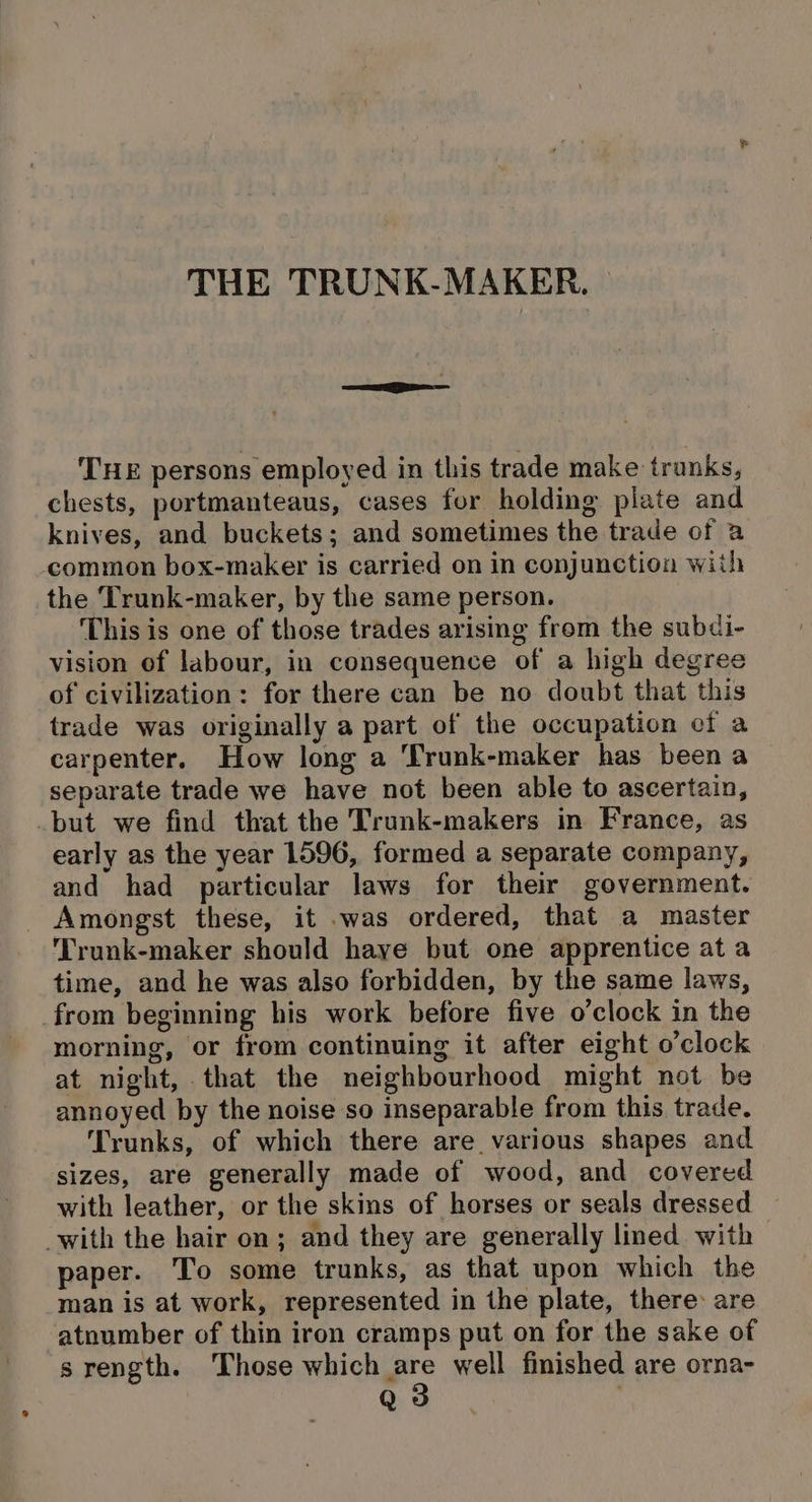 THE persons employed in this trade make trunks, chests, portmanteaus, cases for holding plate and knives, and buckets; and sometimes the trade of a common box-maker is carried on in conjunction wiih the Trunk-maker, by the same person. This is one of those trades arising frem the subdi- vision of labour, in consequence of a high degree of civilization: for there can be no doubt that this trade was originally a part of the occupation of a carpenter. How long a ‘Trunk-maker has been a separate trade we have not been able to ascertain, but we find that the Trunk-makers in France, as early as the year 1596, formed a separate company, and had particular laws for their government. Amongst these, it .was ordered, that a master Trunk-maker should have but one apprentice at a time, and he was also forbidden, by the same laws, from beginning his work before five o’clock in the morning, or from continuing it after eight o’clock at night, that the neighbourhood might not be annoyed by the noise so inseparable from this trade. Trunks, of which there are various shapes and sizes, are generally made of wood, and covered with leather, or the skins of horses or seals dressed -with the hair on; and they are generally lined with paper. To some trunks, as that upon which the man is at work, represented in the plate, there are atnumber of thin iron cramps put on for the sake of srength. Those which er well finished are orna- 6