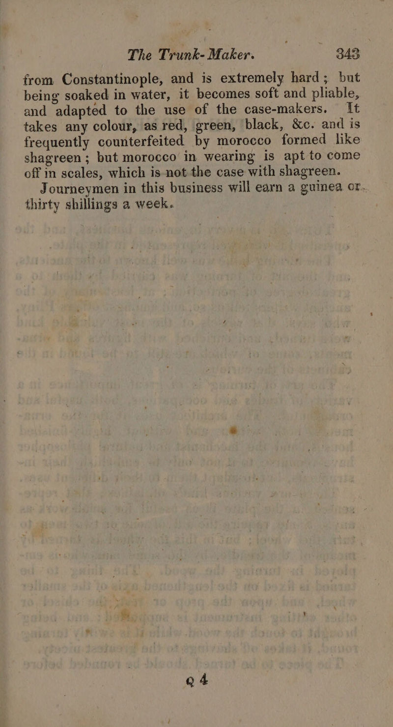 from Constantinople, and is extremely hard; but being soaked in water, it becomes soft and pliable, and adapted to the use of the case-makers. It takes any colour, as red, green, black, &amp;c. and is frequently counterfeited by morocco formed like shagreen ; but morocco in wearing is apt to come off m scales, which is-not the case with shagreen. Journeymen in this business will earn a guinea or. thirty shillings a week. Q 4