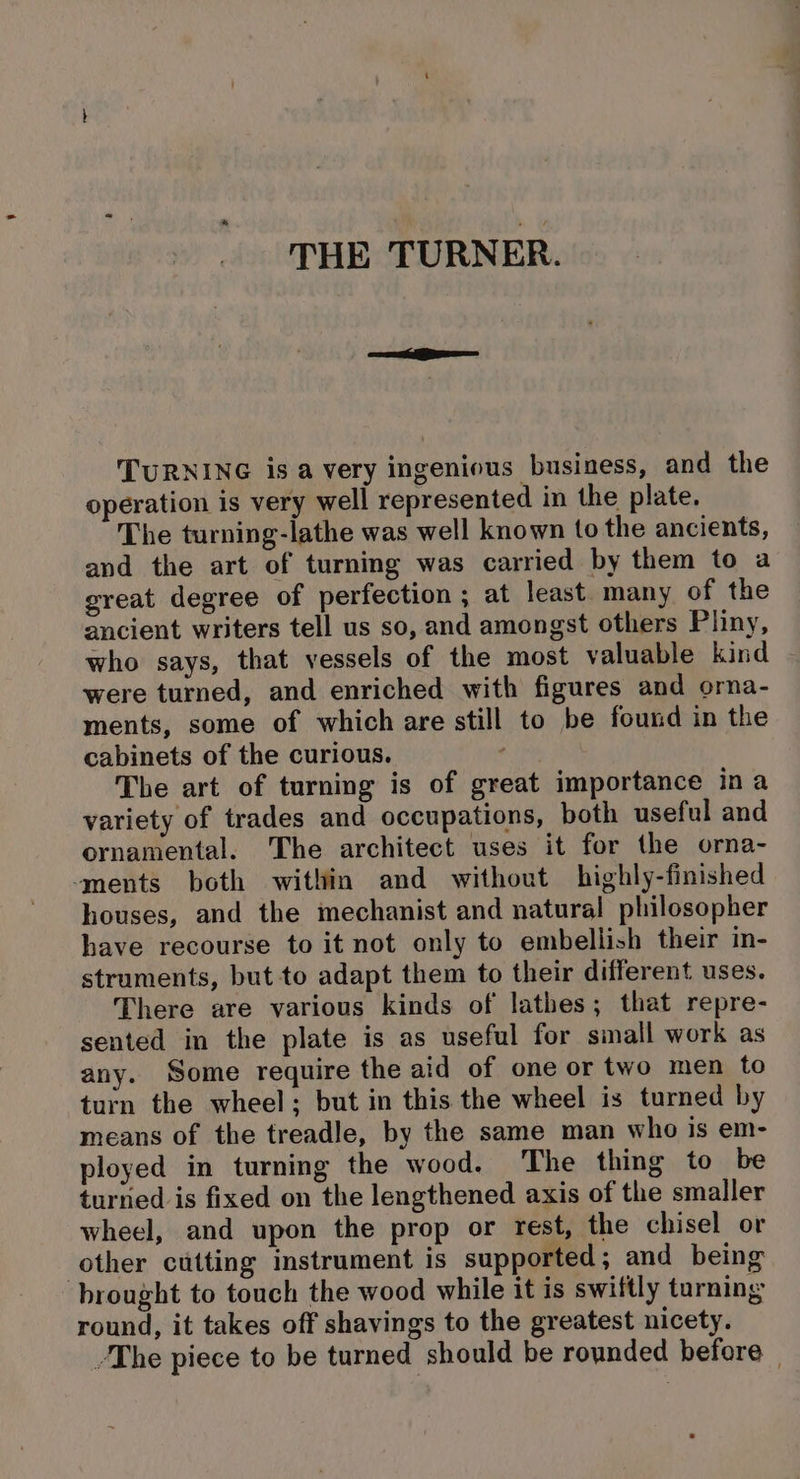 THE TURNER. TURNING isa very ingenious business, and the operation is very well represented in the plate. The turning-lathe was well known tothe ancients, and the art of turning was carried by them to a great degree of perfection ; at least. many of the ancient writers tell us so, and amongst others Pliny, who says, that vessels of the most valuable kind were turned, and enriched with figures and orna- ments, some of which are still to be found in the cabinets of the curious. ahs The art of turning is of great importance ina variety of trades and occupations, both useful and ornamental. The architect uses it for the orna- ‘ments both within and without highly-finished houses, and the mechanist and natural philosopher have recourse to it not only to embellish their in- struments, but to adapt them to their different uses. There are various kinds of lathes; that repre- sented in the plate is as useful for small work as any. Some require the aid of one or two men to turn the wheel; but in this the wheel is turned by means of the treadle, by the same man who is em- ployed in turning the wood. The thing to be turned is fixed on the lengthened axis of the smaller wheel, and upon the prop or rest, the chisel or other cutting instrument is supported; and being brought to touch the wood while it is swiftly turning round, it takes off shavings to the greatest nicety. The piece to be turned should be rounded before |