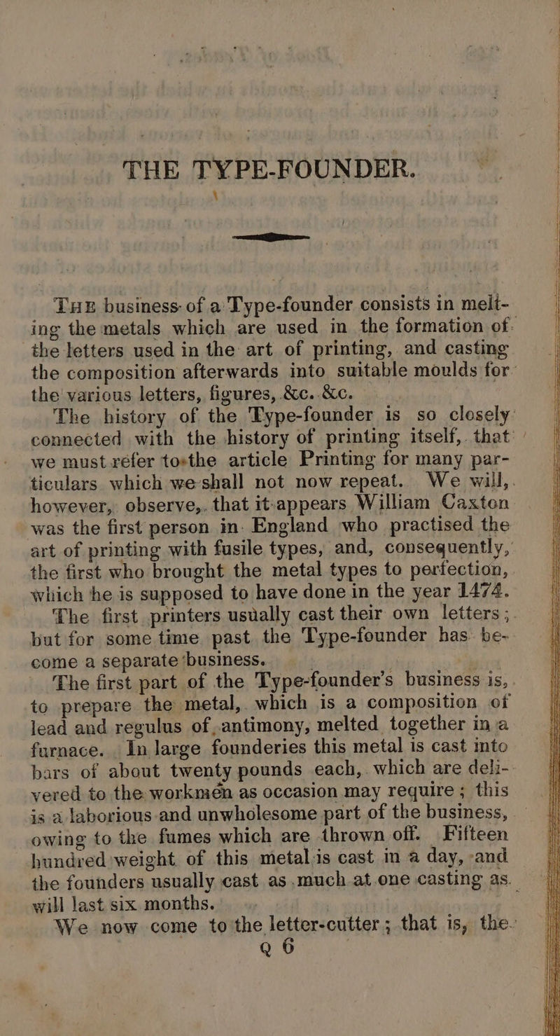 —— , THE business: of a’ Type-founder consists in meli- the letters used in the art of printing, and casting the various letters, figures, &amp;c..&amp;c. we must réfer tosthe article Printing for many par- however, observe,. that it-appears William Caxten was the first person in. England who practised the which he is supposed to have done in the year 1474. but for some time past the Type-founder has be- come a separate ‘business. , The first part of the Type-founder’s business is, to prepare the metal, which is a composition of lead and regulus of,antimony, melted together ina furnace. In large founderies this metal is cast mto vered to the workmen as occasion may require ; this is a laborious and unwholesome part of the business, owing to the fumes which are thrown off. Fifteen hundred weight of this metal.is cast in a day, and will last six months.