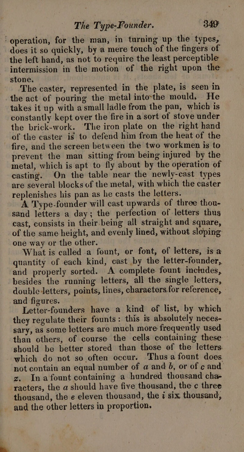 ‘operation, for the man, in turning up the types, does it so quickly, by a mere touch of the fingers of the left hand, as not to require the least perceptible intermission in the motion of the right upon the stone. The caster, represented in the plate, is seen in the act of pouring the metal into-the mould. He takes it up with a small ladle from the pan, which is constantly kept over the fire in a sort of stove under the brick-work. ‘The iron plate on the right hand of the caster is to defend him from the heat of the fire, and the screen between the two workmen is to prevent the man sitting from being injured by the metal, which is apt to fly about by the operation of casting. On the table near the newly-cast types are several blocks of the metal, with which the caster replenishes his pan as he casts the letters. A Type-founder will cast upwards of three thou- sand letters a day; the perfection of letters thus cast, consists in their.being all straight and square, of the same height, and evenly lined, without sloping one way or the other. What is called a fount, or font, of letters, is a quantity of each kind, cast by the letter-founder, and properly sorted. A complete. fount inctudes, besides the running letters, all the single letters, double letters, points, lines, characters. for reference, and figures. Letter-founders have a kind of list, by which they regulate their founts: this is absolutely neces- sary, as some letters are much more frequently used than others, of course the cells containing these. should be better stored than those of the letters which do not so often occur. ‘Thus a fount does. not contain an equal number of a and 6, or of c and z. Ina fount containing a hundred thousand cha- racters, the a should have five thousand, the c three thousand, the e eleven thousand, the 7 six thousand, and the other letters in proportion. |