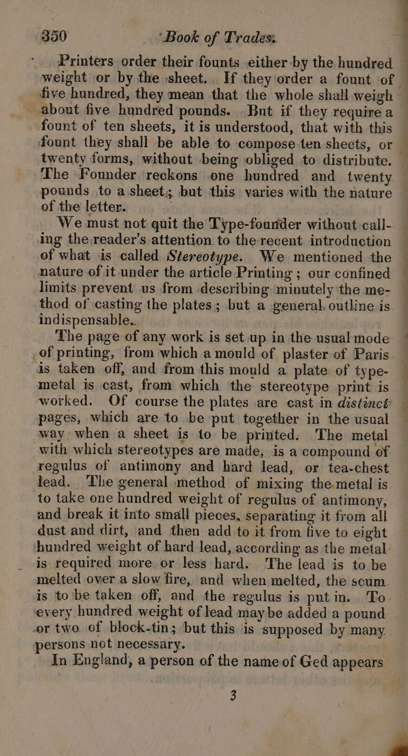 Printers order their founts either by the hundred five hundred, they mean that the whole shall weigh _ about five hundred pounds. .But if they require a fount of ten sheets, it is understood, that with this twenty forms, without being obliged to distribute. The Founder reckons .one hundred and twenty pounds to a.sheet,; but this varies with the nature of the letter... . We must not quit the Type-founder without call- ing the.reader’s attention to the recent introduction of what is called Stereotype. We mentioned the nature of it under the article Printing ; our confined limits prevent us from describing: minutely the me- thod of casting the plates ; but a general. outline is indispensable.. _ The page of any work is set up in the usualmode. is taken off, and from this mould a plate of type- metal is cast, frem which the stereotype print is pages, which are to be put together in the usual way when a sheet is to be printed. The metal with which stereotypes are made, is a compound of regulus of antimony and hard lead, or tea-chest lead. The general method of mixing themetal is to take one hundred weight of regulus of antimony, and break it into small pieces, separating it from all dust and dirt, and then add to it from five to eight hundred weight of hard lead, according as the metal. is required more or less hard. The lead is to be melted over a slow fire, and when melted, the scum. is to'be taken off, and the regulus is putin. To every hundred weight of lead maybe added a pound or two. of block-tin; but this. is supposed by many. persons not necessary. . In England, a person of the name of Ged appears 3 ,