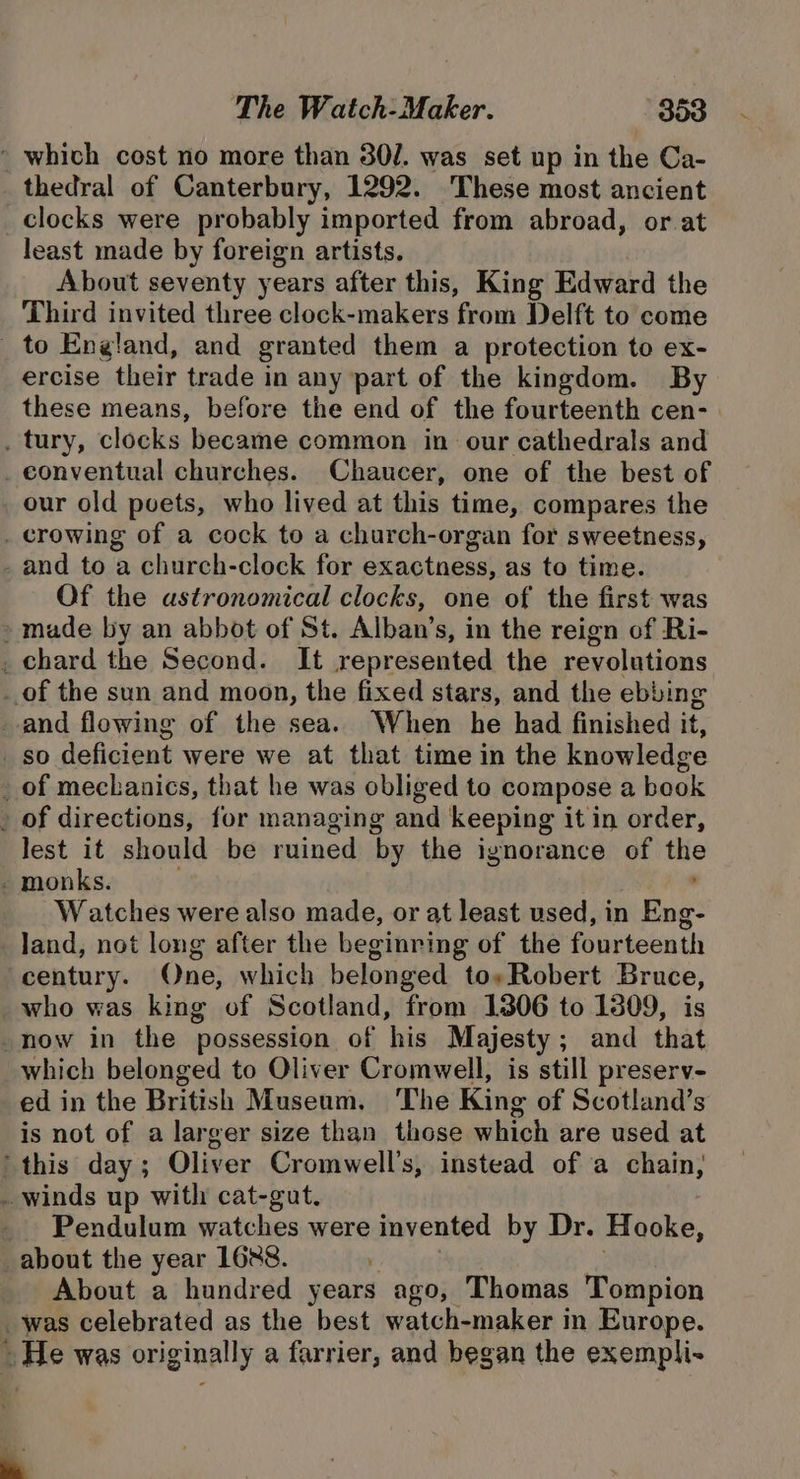 ' which cost no more than 30/. was set up in the Ca- thedral of Canterbury, 1292. These most ancient clocks were probably imported from abroad, or at least made by foreign artists. About seventy years after this, King Edward the Third invited three clock-makers from Delft to come _ to England, and granted them a protection to ex- ercise their trade in any part of the kingdom. By these means, before the end of the fourteenth cen- | _ tury, clocks became common in our cathedrals and _ conventual churches. Chaucer, one of the best of our old puets, who lived at this time, compares the . crowing of a cock to a church-organ for sweetness, - and to a church-clock for exactness, as to time. Of the astronomical clocks, one of the first was » made by an abbot of St. Alban’s, in the reign of Ri- _ chard the Second. It represented the revolutions _.of the sun and moon, the fixed stars, and the ebbing and flowing of the sea. When he had finished it, _ so deficient were we at that time in the knowledge _ of mechanics, that he was obliged to compose a book . of directions, for managing and keeping it in order, lest it should be ruined by the ignorance of the - monks. ; Watches were also made, or at least used, in Eng- land, not long after the beginring of the fourteenth century. One, which belonged to»Robert Bruce, who was king of Scotland, from 1306 to 1809, is _now in the possession of his Majesty; and that which belonged to Oliver Cromwell, is still preserv- ed in the British Museum. The King of Scotland’s is not of a larger size than those which are used at this day; Oliver Cromwell’s, instead of a chain, _ winds up with cat-gut. _ Pendulum watches were invented by Dr. Hooke, about the year 1688. Y . About a hundred years ago, Thomas Tompion was celebrated as the best watch-maker in Europe. » He was originally a farrier, and began the exempli- 4