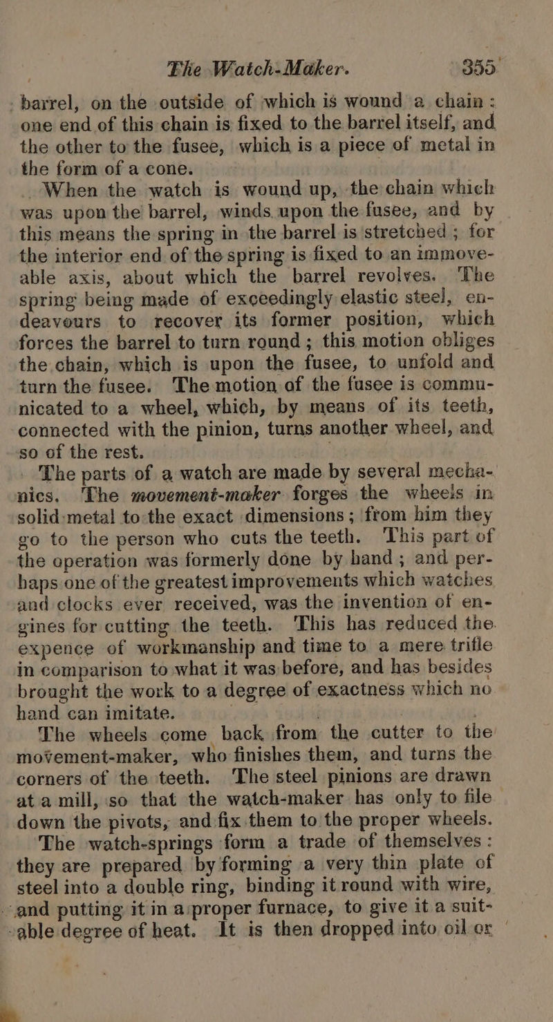 barrel, on the outside of which is wound a chain : one end of this chain is fixed to the barrel itself, and the other to the fusee, which is a piece of metal in the form of a cone. | When the watch is wound up, the chain which was upon the barrel, winds upon the fusee, and by this means the spring in the barrel is stretched ; for the interior end of the spring is fixed to an immove- able axis, about which the barrel revolves. ‘The spring being made of exceedingly elastic steel, en- deaveurs to recover its former position, which forces the barrel to turn round ; this motion obliges the chain, which is upon the fusee, to unfold and turn the fusee. The motion of the fusee is commu- nicated to a wheel, which, by means of its teeth, connected with the pinion, turns another wheel, and so of the rest. ) _ The parts of a watch are made by several mecha- nics. ‘The movement-maker forges the wheels in solid: metal to:the exact dimensions ; from him they go to the person who cuts the teeth. This part of the operation was formerly done by hand; and per- haps one of the greatest improvements which watches and clocks ever received, was the invention of en- gines for cutting the teeth. This has reduced the. expence of workmanship and time to a mere trifle in comparison to what it was before, and has besides brought the work to a degree of exactness which no hand can imitate. | . . The wheels come back from the cutter to the movement-maker, who finishes them, and turns the corners of the teeth. The steel pinions are drawn ata mill, so that the watch-maker has only to file down the pivots, and fix them to the proper wheels. The watch-springs form a trade of themselves : they are prepared by forming a very thin plate of steel into a double ring, binding it round with wire, and putting it in a:proper furnace, to give it a suit- able degree of heat. It is then dropped into oil er -