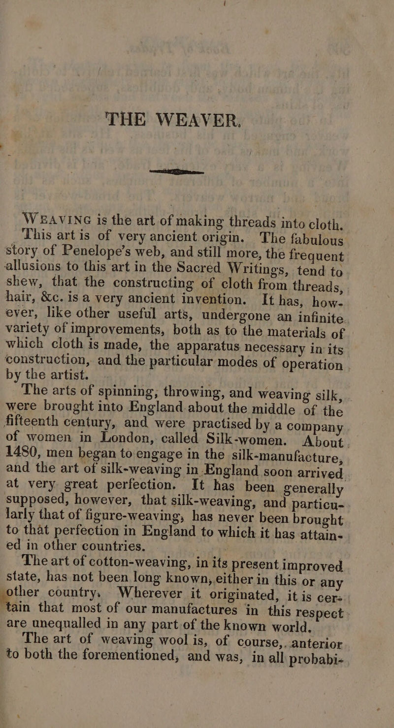 WEAVING is the art of making threads into cloth. This art is of very ancient origin. The fabulous story of Penelope’s web, and still more, the frequent allusions to this art in the Sacred Writings, tend to shew, that the constructing of cloth from threads, hair, &amp;c. is a very ancient invention. Ithas, how. ever, like other useful arts, undergone an infinite variety of improvements, both as to the materials of which cloth is made, the apparatus necessary in its construction, and the particular modes of operation by the artist. pri The arts of spinning; throwing, and weaving silk, . were brought into England about the middle of the fifteenth century, and were practised by a company of women in London, called Silk-women. About. 1480, men began to‘engage in the silk-manufacture, and the art of silk-weaving in England soon arrived at very great perfection. It has been generally supposed, however, that silk-weaving, and particu- larly that of figure-weaving, has never been brought to that perfection in England to which it has attain- ed in other countries. eu The art of cotton-weaving, in its present improved state, has not been long known,.either in this or any other country, Wherever it originated, it is cer: Tain that most of our manufactures in this respect are unequalled in any part of the known world, The art of weaving wool is, of course,. anterior to both the forementioned, and was, in all probabi-