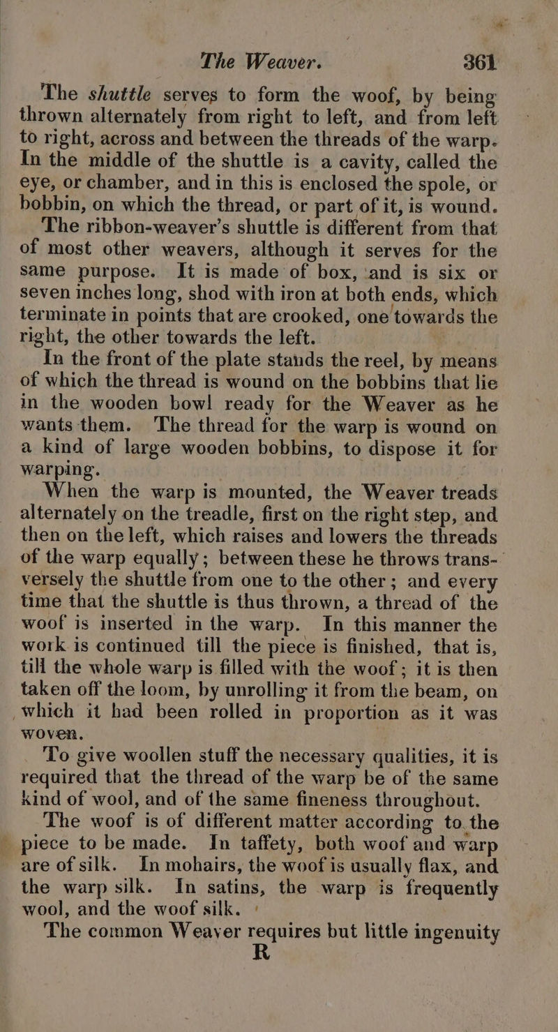 The shuttle serves to form the woof, by being thrown alternately from right to left, and from left to right, across and between the threads of the warp. In the middle of the shuttle is a cavity, called the eye, or chamber, and in this is enclosed the spole, or bobbin, on which the thread, or part of it, is wound. The ribbon-weaver’s shuttle is different from that of most other weavers, although it serves for the same purpose. It is made of box, ‘and is six or seven inches long, shod with iron at both ends, which terminate in points that are crooked, one towards the right, the other towards the left. In the front of the plate stands the reel, by means of which the thread is wound on the bobbins that lie in the wooden bow! ready for the Weaver as he wants them. The thread for the warp is wound on a kind of large woeden bobbins, to dispose it for warping. When the warp is mounted, the Weaver treads alternately on the treadle, first on the right step, and then on the left, which raises and lowers the threads of the warp equally; between these he throws trans- versely the shuttle from one to the other; and every time that the shuttle is thus thrown, a thread of the woof is inserted in the warp. In this manner the work is continued till the piece is finished, that is, till the whole warp is filled with the woof; it is then taken off the loom, by unrolling it from the beam, on which it had been rolled in proportion as it was woven. To give woollen stuff the necessary qualities, it is required that the thread of the warp be of the same kind of wool, and of the same fineness throughout. The woof is of different matter according to.the _ piece to be made. In taffety, both woof and warp are of silk. In mohairs, the woof is usually flax, and the warp silk. In satins, the warp is frequently wool, and the woof silk. ° The common Weayer requires but little ingenuity