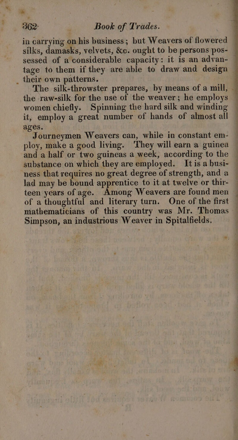 * 362° Book of Trades. in carrying on his business; but Weavers of flowered silks, damasks, velvets, &amp;c. ought to be persons pos- sessed of a considerable capacity: it is an advan- their own patterns. The silk-throwster prepares, by means of a mill, the raw-silk for the use of the weaver; he employs women chiefly. Spinning the hard silk and winding it, employ a great number of hands of almost all ages. Journeymen Weavers can, while in constant em- ploy, make a good living. ‘They will earn a guinea and a half or two guineas a week, according to the substance on which they are employed. It is a busi- ness that requires no great degree of strength, and a lad may be bound apprentice to it at twelve or thir- teen years of age. Among Weavers are found men of a thoughtful and literary turn. One of the first mathematicians of this country was Mr. Thomas Simpson, an industrious Weaver in Spitalfields. Asi