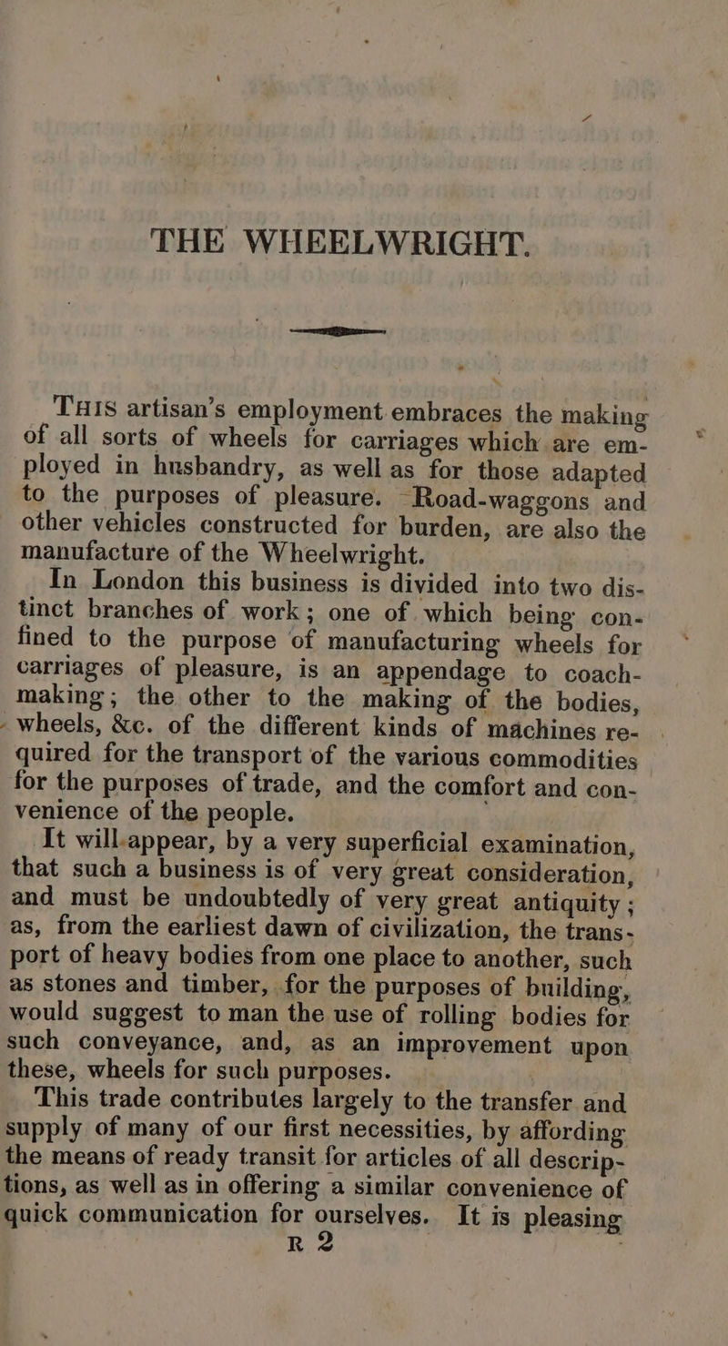 THIS artisan’s employment.embraces the making of all sorts of wheels for carriages which are em- ployed in husbandry, as well as for those adapted to the purposes of pleasure. Road-waggons and other vehicles constructed for burden, are also the manufacture of the Wheelwright. In London this business is divided into two dis- tinct branches of work; one of which being con- fined to the purpose of manufacturing wheels for carriages of pleasure, is an appendage to coach- making; the other to the making of the bodies, - wheels, &amp;c. of the different kinds of machines re- quired for the transport of the various commodities for the purposes of trade, and the comfort and con- venience of the people. It will-appear, by a very superficial examination, that such a business is of very great consideration, and must be undoubtedly of very great antiquity ; as, from the earliest dawn of civilization, the trans - port of heavy bodies from one place to another, such as stones and timber, for the purposes of building, would suggest to man the use of rolling bodies for such conveyance, and, as an improvement upon these, wheels for such purposes. | | This trade contributes largely to the transfer and supply of many of our first necessities, by affording the means of ready transit for articles of all descrip- tions, as well as in offering a similar convenience of quick communication for Bes It is pleasing 8) :