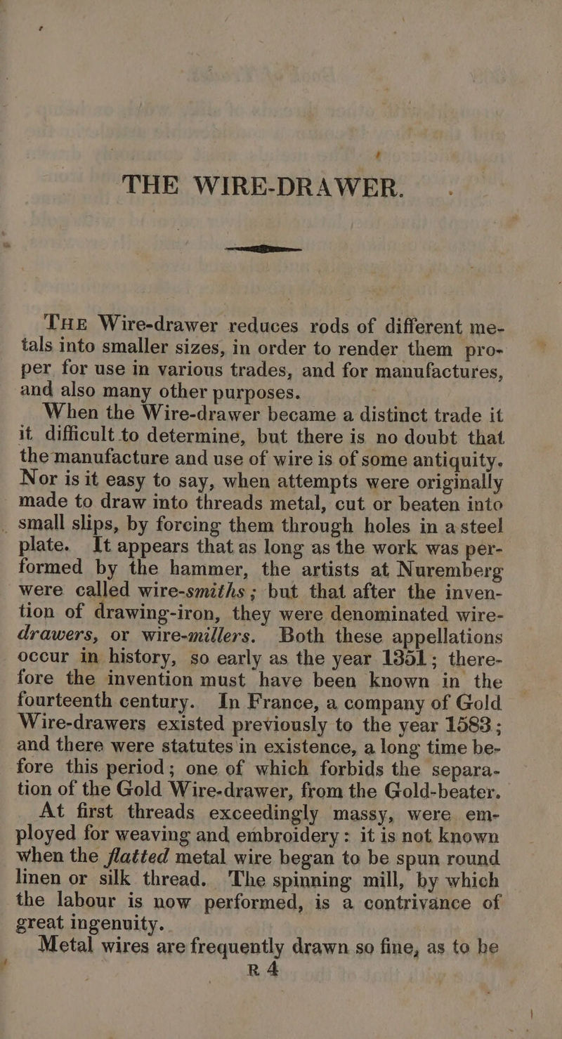 4 U THE WIRE-DRAWER. THE Wire-drawer reduces rods of different me- tals into smaller sizes, in order to render them pro- per for use in various trades, and for manufactures, and also many other purposes. When the Wire-drawer became a distinct trade it it difficult to determine, but there is no doubt that the manufacture and use of wire is of some antiquity. Nor is it easy to say, when attempts were originally made to draw into threads metal, cut or beaten into plate. It appears that as long as the work was per- formed by the hammer, the artists at Nuremberg were called wire-smiths ; but that after the inven- tion of drawing-iron, they were denominated wire- drawers, or wire-millers. Both these appellations occur in history, so early as the year 1351; there- fore the invention must have been known in the fourteenth century. In France, a company of Gold Wire-drawers existed previously to the year 1583; and there were statutes in existence, a long time be- fore this period; one of which forbids the separa- tion of the Gold Wire-drawer, from the Gold-beater. At first threads exceedingly massy, were em- ployed for weaving and embroidery : it is not, known when the flatted metal wire began to be spun round linen or silk thread. The spinning mill, by which the labour is now performed, is a contrivance of great ingenuity. Metal wires are frequently drawn so fine, as to be R4