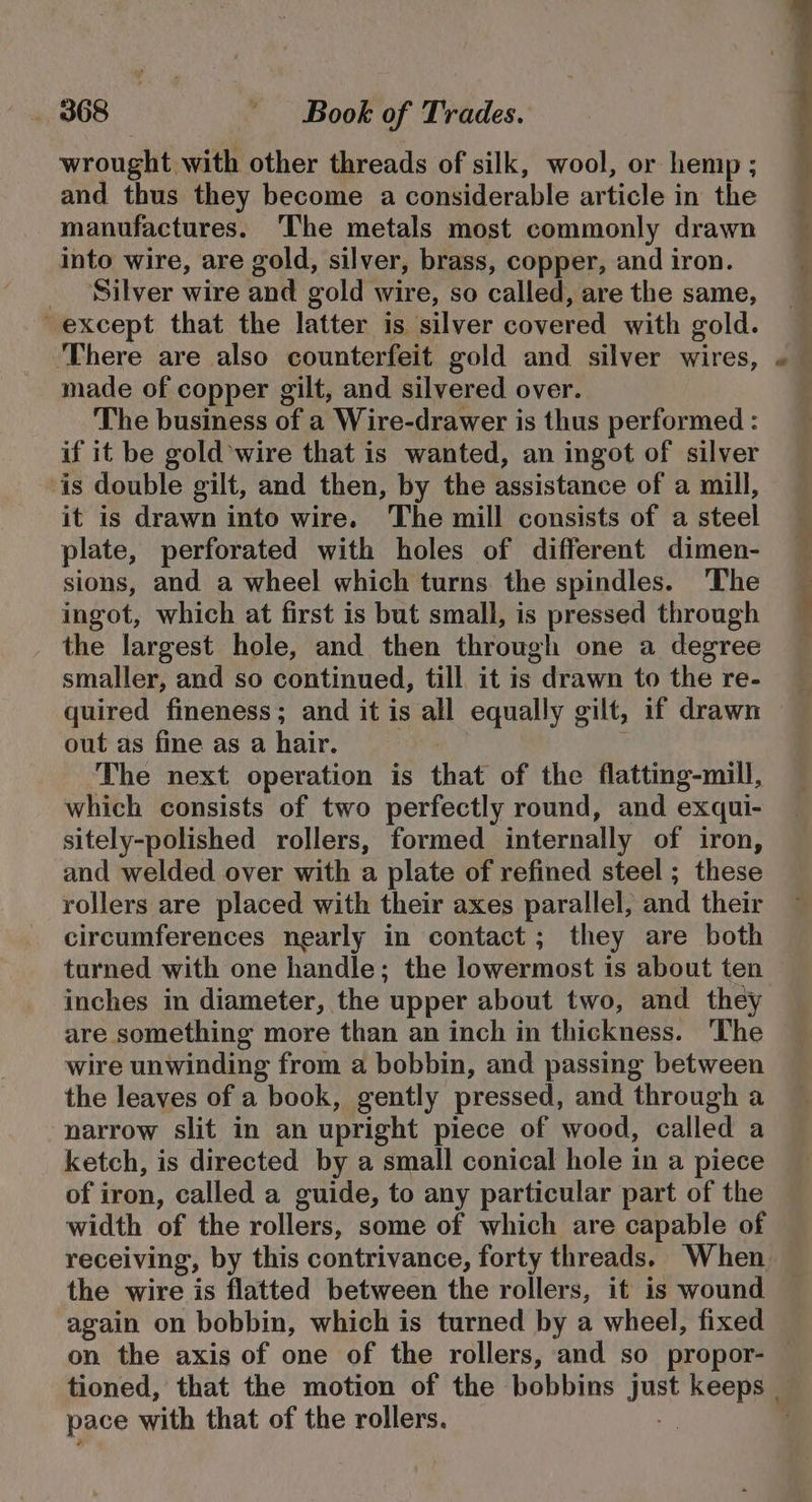 wrought with other threads of silk, wool, or hemp ; and thus they become a considerable article in the manufactures. The metals most commonly drawn into wire, are gold, silver, brass, copper, and iron. _ ‘Silver wire and gold wire, so called, are the same, except that the latter is silver covered with gold. ‘There are also counterfeit gold and silver wires, made of copper gilt, and silvered over. The business of a Wire-drawer is thus performed : if it be gold wire that is wanted, an ingot of silver ‘is double gilt, and then, by the assistance of a mill, it is drawn into wire. The mill consists of a steel plate, perforated with holes of different dimen- sions, and a wheel which turns the spindles. The ingot, which at first is but small, is pressed through the largest hole, and then through one a degree smaller, and so continued, till it is drawn to the re- quired fineness; and it is all equally gilt, if drawn out as fine as a hair. The next operation is that of the flatting-mill, which consists of two perfectly round, and exqui- sitely-polished rollers, formed internally of iron, and welded over with a plate of refined steel ; these rollers are placed with their axes parallel, and their circumferences nearly in contact; they are both turned with one handle; the lowermost is about ten inches in diameter, the upper about two, and they are something more than an inch in thickness. The wire unwinding from a bobbin, and passing between the leaves of a book, gently pressed, and through a narrow slit in an upright piece of wood, called a ketch, is directed by a small conical hole in a piece of iron, called a guide, to any particular part of the width of the rollers, some of which are capable of receiving, by this contrivance, forty threads. When the wire is flatted between the rollers, it is wound again on bobbin, which is turned by a wheel, fixed pace with that of the rollers.