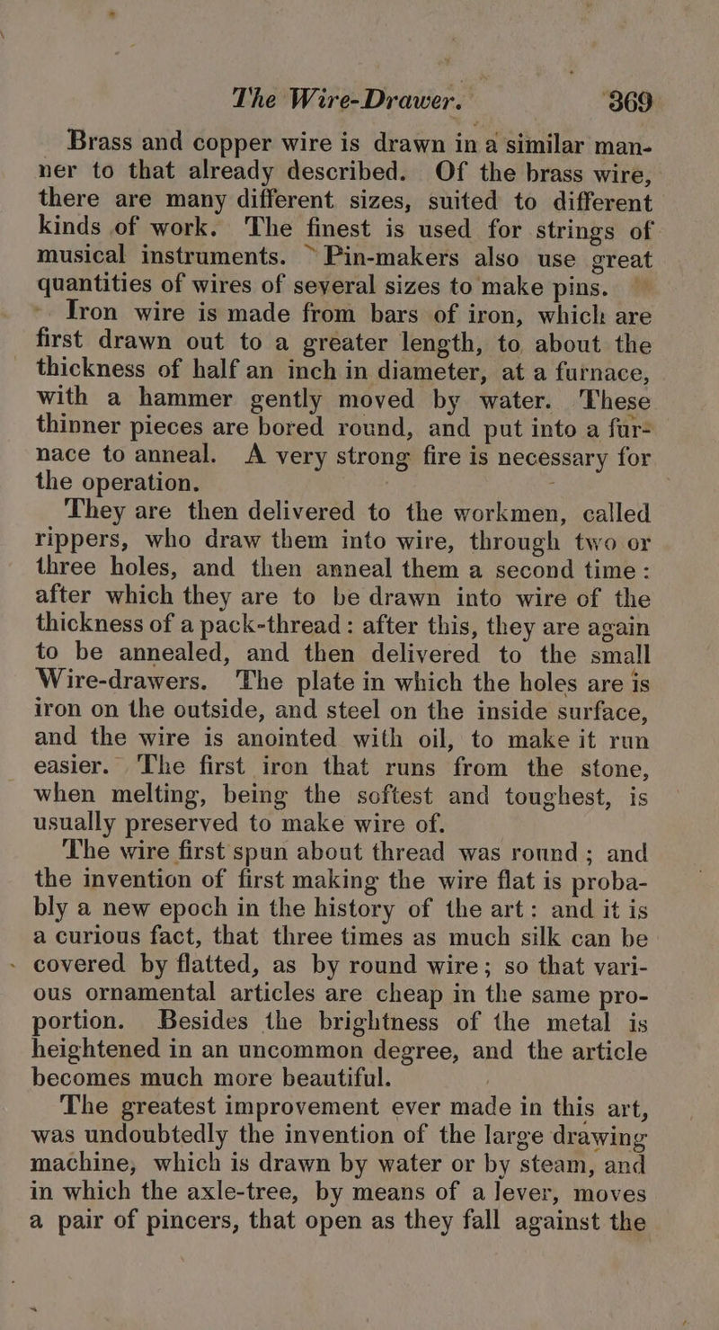 Brass and copper wire is drawn in a similar man- ner to that already described. Of the brass wire, there are many different sizes, suited to different kinds of work. The finest is used for strings of musical instruments. ~ Pin-makers also use great quantities of wires of several sizes to make pins. - Tron wire is made from bars of iron, which are first drawn out to a greater length, to about the thickness of half an inch in diameter, at a furnace, with a hammer gently moved by water. These thinner pieces are bored round, and put into a far- nace to anneal. A very strong fire is necessary for the operation. : They are then delivered to the workmen, called rippers, who draw them into wire, through two or three holes, and then anneal them a second time: after which they are to be drawn into wire of the thickness of a pack-thread : after this, they are again to be annealed, and then delivered to the small Wire-drawers. The plate in which the holes are is iron on the outside, and steel on the inside surface, and the wire is anointed with oil, to make it run easier. ‘The first iron that runs from the stone, when melting, being the softest and toughest, is usually preserved to make wire of. The wire first spun about thread was round ; and the invention of first making the wire flat is proba- bly a new epoch in the history of the art: and it is a curious fact, that three times as much silk can be - covered by flatted, as by round wire; so that vari- ous ornamental articles are cheap in the same pro- portion. Besides the brightness of the metal is heightened in an uncommon degree, and the article becomes much more beautiful. } The greatest improvement ever made in this art, was undoubtedly the invention of the large drawing machine, which is drawn by water or by steam, and in which the axle-tree, by means of a lever, moves a pair of pincers, that open as they fall against the