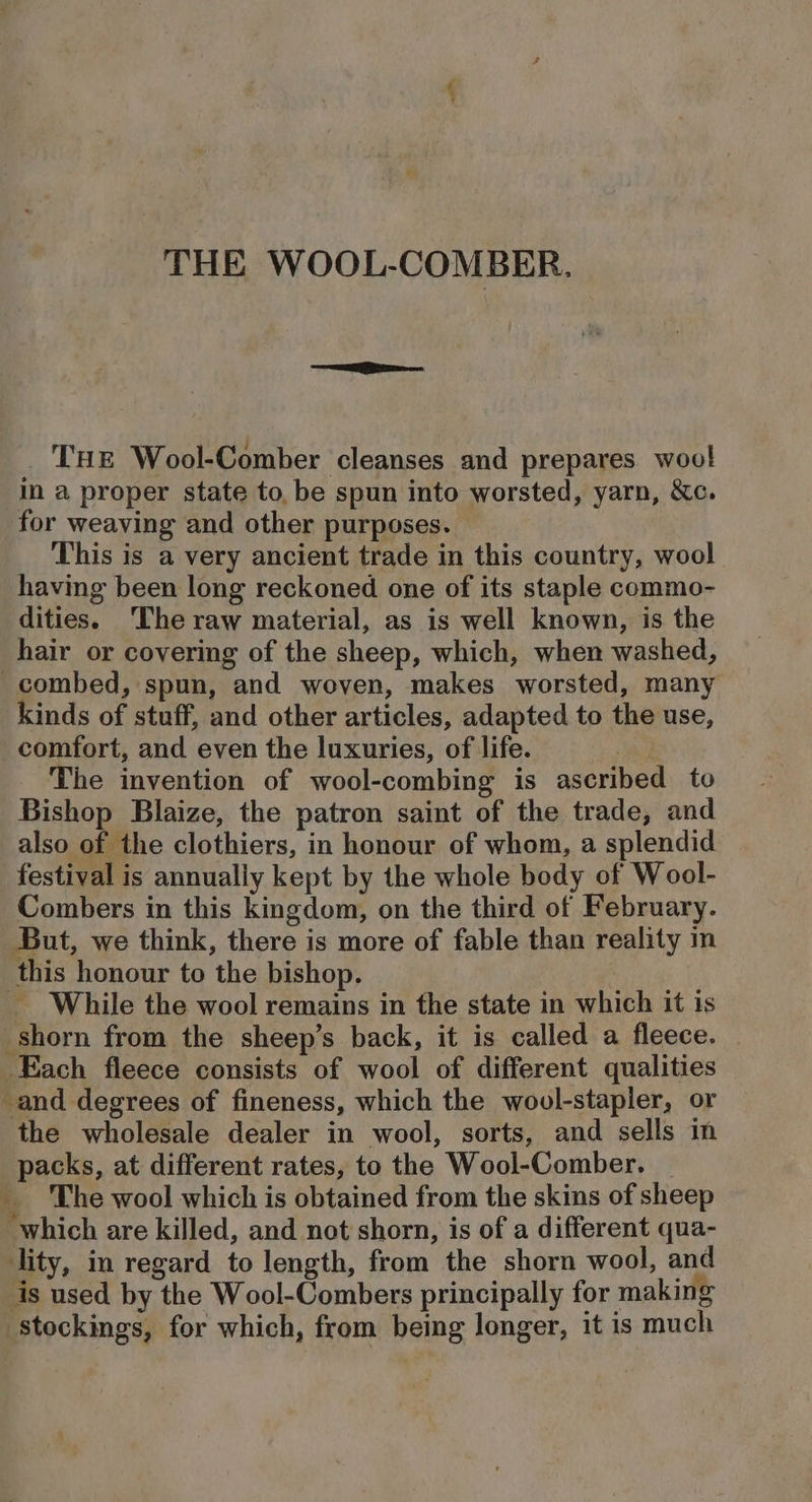 _ THE Wool-Comber cleanses and prepares wool in a proper state to, be spun into worsted, yarn, &amp;c. for weaving and other purposes. This is a very ancient trade in this country, wool having been long reckoned one of its staple commo- dities. The raw material, as is well known, is the hair or covering of the sheep, which, when washed, combed, spun, and woven, makes worsted, many kinds of stuff, and other articles, adapted to the use, comfort, and even the luxuries, of life. The invention of wool-combing is ascribed to Bishop Blaize, the patron saint of the trade, and also of the clothiers, in honour of whom, a splendid festival is annually kept by the whole body of Wool- Combers in this kingdom, on the third of February. But, we think, there is more of fable than reality in this honour to the bishop. _ While the wool remains in the state in which it is shorn from the sheep’s back, it is called a fleece. Each fleece consists of wool of different qualities -and degrees of fineness, which the wool-stapler, or the wholesale dealer in wool, sorts, and sells in packs, at different rates, to the Wool-Comber. _ The wool which is obtained from the skins of sheep ‘which are killed, and not shorn, is of a different qua- ‘lity, in regard to length, from the shorn wool, and is used by the Wool-Combers principally for making stockings, for which, from being longer, it is much