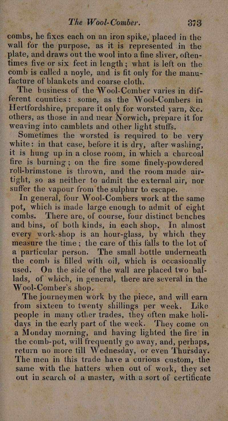 combs, he fixes each on an iron spike, placed in the wall for the purpose, as it is represented in the plate, and draws out the wool into a fine sliver, often- times five or six feet in length; what is left on the comb is called a noyle, and is fit only for the manu- facture of blankets and coarse cloth. The business of the Wool-Comber varies in dif- ferent counties: some, as the Wool-Combers in Hertfordshire, prepare it only for worsted yarn, &amp;c. others, as those in and near Norwich, prepare it for weaving into camblets and other light stuffs. Sometimes the worsted is required to be very white: in that case, before it is dry, after washing, it is hung up in a close room, in which a charcoal fire is burning; on the fire some finely-powdered roll-brimstone is thrown, and the room made air- tight, so as neither to admit the external air, nor suffer the vapour from the sulphur to escape. In general, four Wool-Combers work at the same pot, which is made large enough to admit of eight combs. ‘There are, of course, four distinct benches and bins, of both kinds, in each shop. In almost every work-shop is an hour-glass, by which they measure the time; the care of this falls to the lot of a particular person. ‘The small bottle underneath the comb is filled with oil, which is occasionally used. On the side of the wall are placed two bal- lads, of which, in genera], there are several in the W ool-Comber’s shop. : The journeymen work by the piece, and will earn from sixteen to twenty shillings per week. Like people in many otlier trades, they often make holi- days in the early part of the week. They come on a Monday morning, and having lighted the fire’ in the comb-pot, will frequently go away, and, perhaps, return no more till Wednesday, or even ‘Thursday. The men in this trade have a curious custom, the same with the hatters when out of work, they set out in scarch of a master, with a sort of certificate