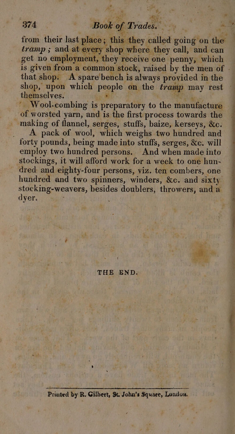 t “ ey, Lay Sy ‘ B74 ; Book of Trades, we . “ a tramp ; and at every shop where. they call, and can get no employment, they receive one penny, which that shop. A spare'bench is always provided in the shop, upon which people on the tramp may rest ay a ae themselves. of worsted yarn, and is the first process towards the making of flannel, serges, stuffs, baize, kerseys, &amp;c. _ A. pack of wool, which weighs two hundred and forty pounds, being made into stuffs, serges, &amp;c. will employ two hundred persons. And when made into stockings, it will afford work for a week to one hun- dred and eighty-four persons, viz. ten combers, one hundred and two spinners, winders, &amp;c. and sixty stocking-weavers, besides doublers, throwers, and a dyer. { Be f a THE END. Printed by R. Gilbert, St. John’s Square, London.