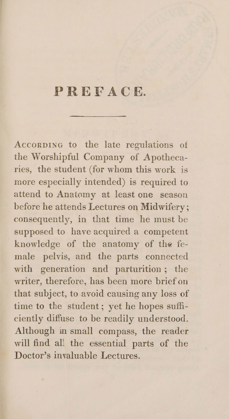 PREDACE. AccorpinG to the late regulations of the Worshipful Company of Apotheca- ries, the student (for whom this work is more especially intended) is required to attend to Anatomy at least one season _ before he attends Lectures on Midwifery ; consequently, in that time he must be supposed to have acquired a competent knowledge of the anatomy of the fe- male pelvis, and the parts connected with generation and parturition; the writer, therefore, has been more brief on that subject, to avoid causing any loss of time to the student; yet he hopes suffi- ciently diffuse to be readily understood. Although in small compass, the reader will find all the essential parts of the Doctor’s invaluable Lectures.