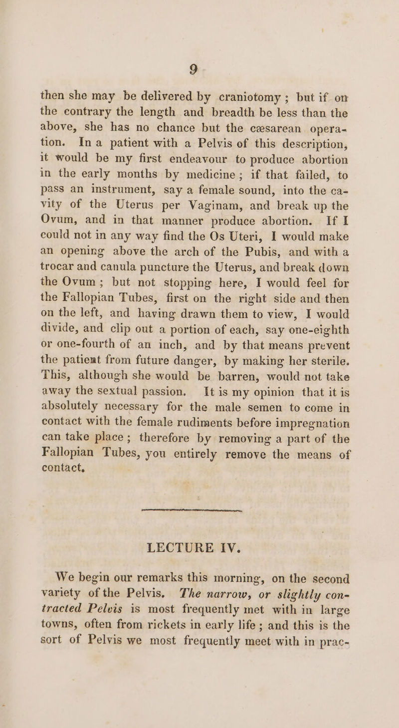 then she may be delivered by craniotomy ; but if on the contrary the length and breadth be less than the above, she has no chance but the cesarean. opera- tion. Ina patient with a Pelvis of this description, it would be my first endeavour to produce abortion in the early months by medicine; if that failed, to pass an instrument, say a female sound, into the ca- vity of the Uterus per Vaginam, and break up the Ovum, and in that manner produce abortion. If I could not in any way find the Os Uteri, I would make an opening above the arch of the Pubis, and with a trocar and canula puncture the Uterus, and break down the Ovum ; but not stopping here, I would feel for the Fallopian Tubes, first on the right side and then on the left, and having drawn them to view, I would divide, and clip out a portion of each, say one-eighth or one-fourth of an inch, and by that means prevent the patieat from future danger, by making her sterile. This, although she would be barren, would not take away the sextual passion. It is my opinion that it is absolutely necessary for the male semen to come in contact with the female rudiments before impregnation can take place; therefore by removing a part of the Fallopian Tubes, you entirely remove the means of contact, LECTURE IV. We begin our remarks this morning, on the second variety of the Pelvis, The narrow, or slightly con- tracted Pelvis is most frequently met with in large towns, often from rickets in early life ; and this is the sort of Pelvis we most frequently meet with in prac-